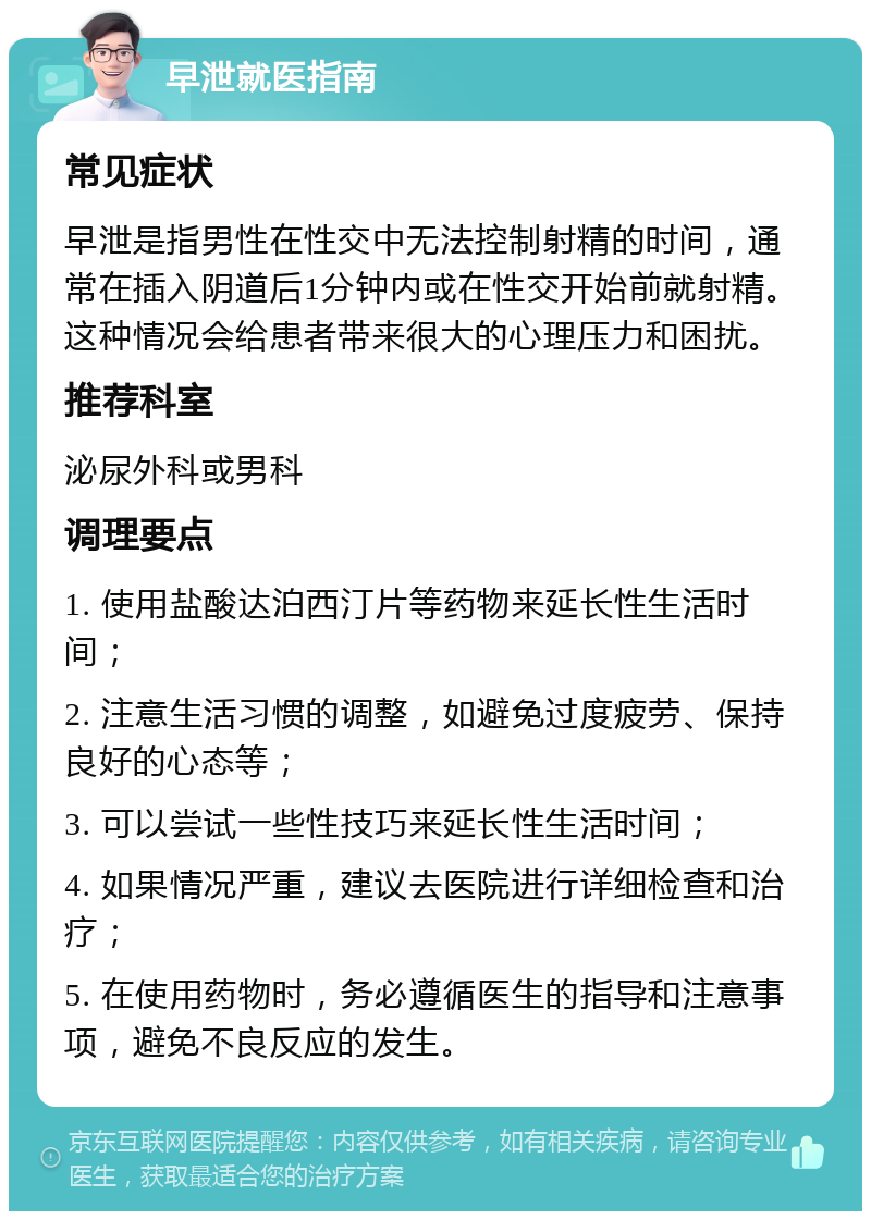 早泄就医指南 常见症状 早泄是指男性在性交中无法控制射精的时间，通常在插入阴道后1分钟内或在性交开始前就射精。这种情况会给患者带来很大的心理压力和困扰。 推荐科室 泌尿外科或男科 调理要点 1. 使用盐酸达泊西汀片等药物来延长性生活时间； 2. 注意生活习惯的调整，如避免过度疲劳、保持良好的心态等； 3. 可以尝试一些性技巧来延长性生活时间； 4. 如果情况严重，建议去医院进行详细检查和治疗； 5. 在使用药物时，务必遵循医生的指导和注意事项，避免不良反应的发生。