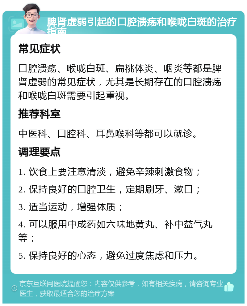 脾肾虚弱引起的口腔溃疡和喉咙白斑的治疗指南 常见症状 口腔溃疡、喉咙白斑、扁桃体炎、咽炎等都是脾肾虚弱的常见症状，尤其是长期存在的口腔溃疡和喉咙白斑需要引起重视。 推荐科室 中医科、口腔科、耳鼻喉科等都可以就诊。 调理要点 1. 饮食上要注意清淡，避免辛辣刺激食物； 2. 保持良好的口腔卫生，定期刷牙、漱口； 3. 适当运动，增强体质； 4. 可以服用中成药如六味地黄丸、补中益气丸等； 5. 保持良好的心态，避免过度焦虑和压力。