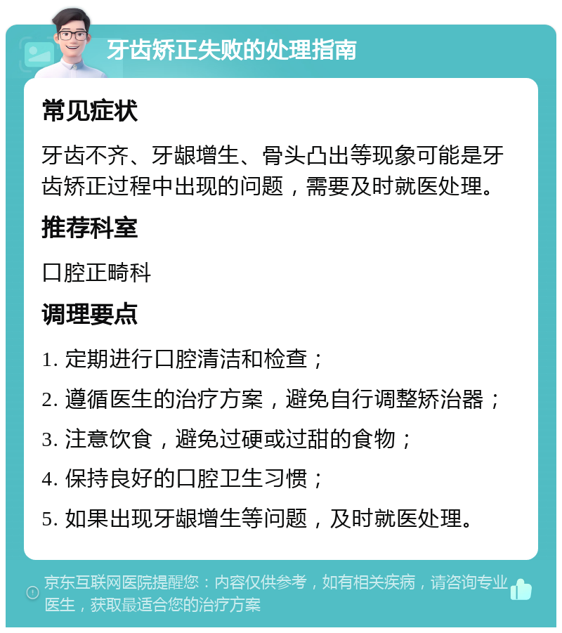 牙齿矫正失败的处理指南 常见症状 牙齿不齐、牙龈增生、骨头凸出等现象可能是牙齿矫正过程中出现的问题，需要及时就医处理。 推荐科室 口腔正畸科 调理要点 1. 定期进行口腔清洁和检查； 2. 遵循医生的治疗方案，避免自行调整矫治器； 3. 注意饮食，避免过硬或过甜的食物； 4. 保持良好的口腔卫生习惯； 5. 如果出现牙龈增生等问题，及时就医处理。