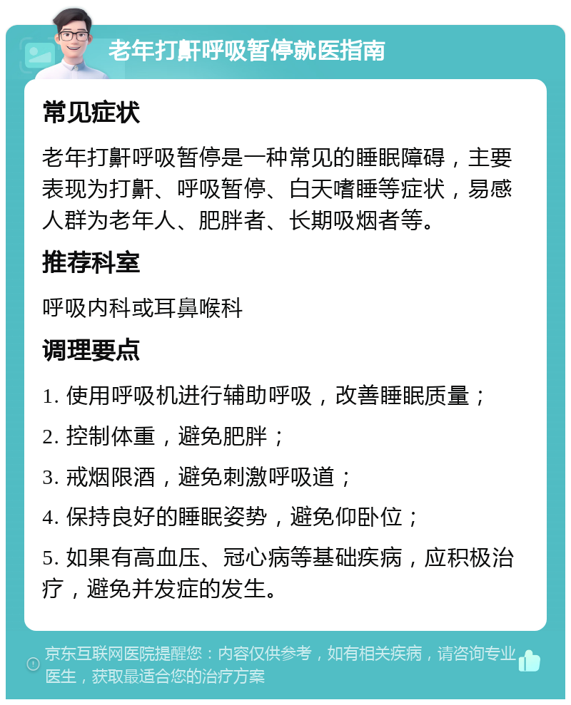 老年打鼾呼吸暂停就医指南 常见症状 老年打鼾呼吸暂停是一种常见的睡眠障碍，主要表现为打鼾、呼吸暂停、白天嗜睡等症状，易感人群为老年人、肥胖者、长期吸烟者等。 推荐科室 呼吸内科或耳鼻喉科 调理要点 1. 使用呼吸机进行辅助呼吸，改善睡眠质量； 2. 控制体重，避免肥胖； 3. 戒烟限酒，避免刺激呼吸道； 4. 保持良好的睡眠姿势，避免仰卧位； 5. 如果有高血压、冠心病等基础疾病，应积极治疗，避免并发症的发生。