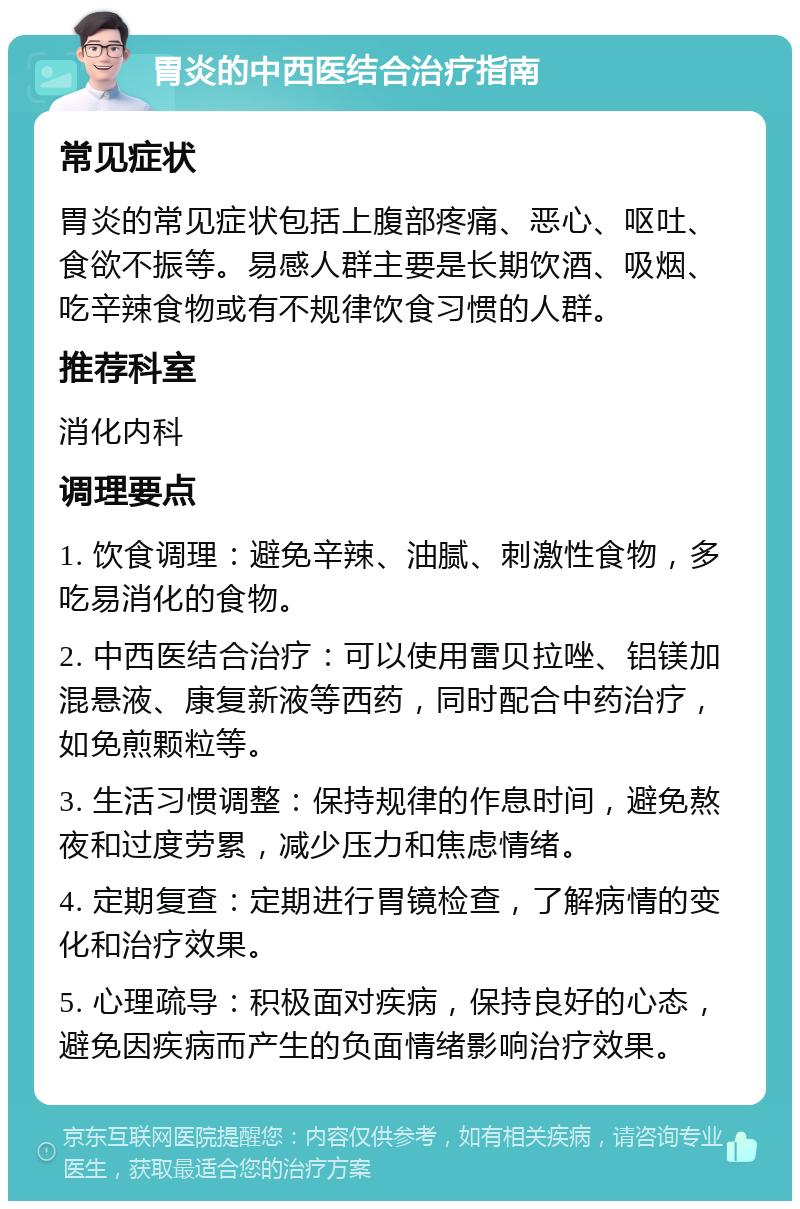 胃炎的中西医结合治疗指南 常见症状 胃炎的常见症状包括上腹部疼痛、恶心、呕吐、食欲不振等。易感人群主要是长期饮酒、吸烟、吃辛辣食物或有不规律饮食习惯的人群。 推荐科室 消化内科 调理要点 1. 饮食调理：避免辛辣、油腻、刺激性食物，多吃易消化的食物。 2. 中西医结合治疗：可以使用雷贝拉唑、铝镁加混悬液、康复新液等西药，同时配合中药治疗，如免煎颗粒等。 3. 生活习惯调整：保持规律的作息时间，避免熬夜和过度劳累，减少压力和焦虑情绪。 4. 定期复查：定期进行胃镜检查，了解病情的变化和治疗效果。 5. 心理疏导：积极面对疾病，保持良好的心态，避免因疾病而产生的负面情绪影响治疗效果。