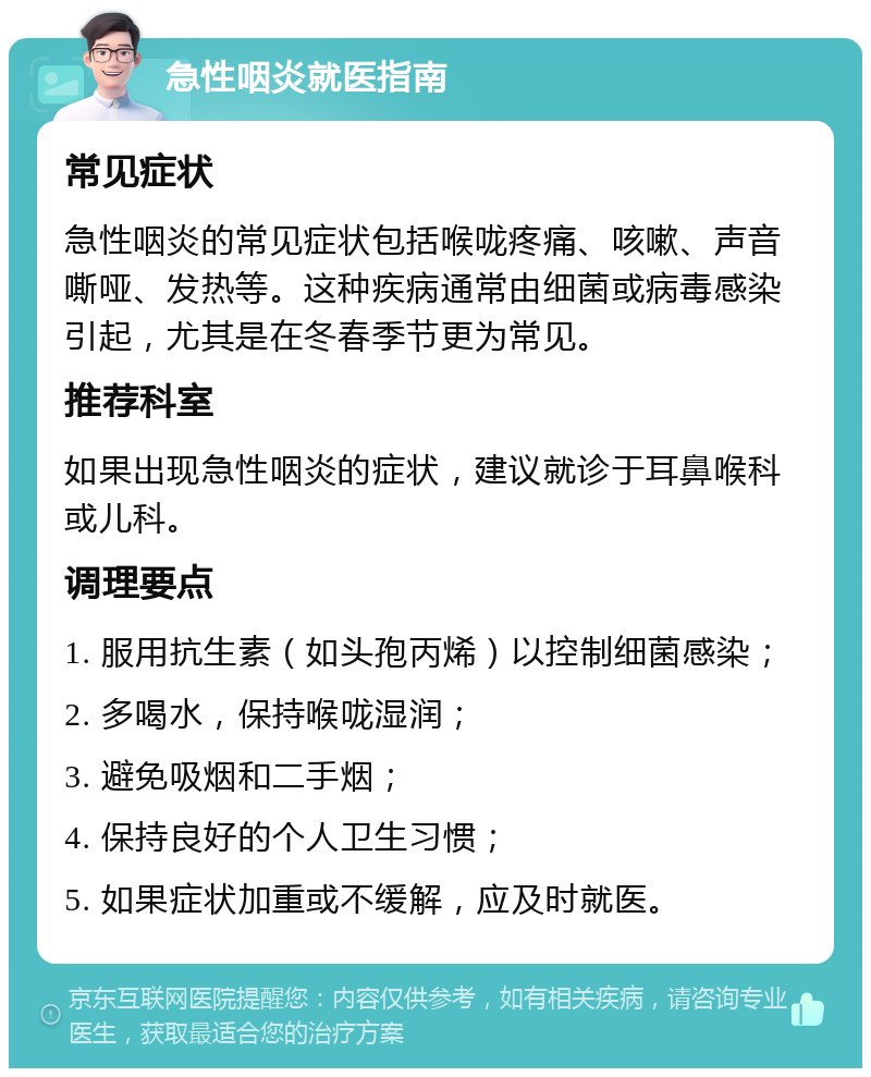 急性咽炎就医指南 常见症状 急性咽炎的常见症状包括喉咙疼痛、咳嗽、声音嘶哑、发热等。这种疾病通常由细菌或病毒感染引起，尤其是在冬春季节更为常见。 推荐科室 如果出现急性咽炎的症状，建议就诊于耳鼻喉科或儿科。 调理要点 1. 服用抗生素（如头孢丙烯）以控制细菌感染； 2. 多喝水，保持喉咙湿润； 3. 避免吸烟和二手烟； 4. 保持良好的个人卫生习惯； 5. 如果症状加重或不缓解，应及时就医。