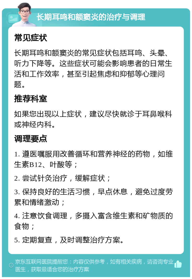 长期耳鸣和额窦炎的治疗与调理 常见症状 长期耳鸣和额窦炎的常见症状包括耳鸣、头晕、听力下降等。这些症状可能会影响患者的日常生活和工作效率，甚至引起焦虑和抑郁等心理问题。 推荐科室 如果您出现以上症状，建议尽快就诊于耳鼻喉科或神经内科。 调理要点 1. 遵医嘱服用改善循环和营养神经的药物，如维生素B12、叶酸等； 2. 尝试针灸治疗，缓解症状； 3. 保持良好的生活习惯，早点休息，避免过度劳累和情绪激动； 4. 注意饮食调理，多摄入富含维生素和矿物质的食物； 5. 定期复查，及时调整治疗方案。