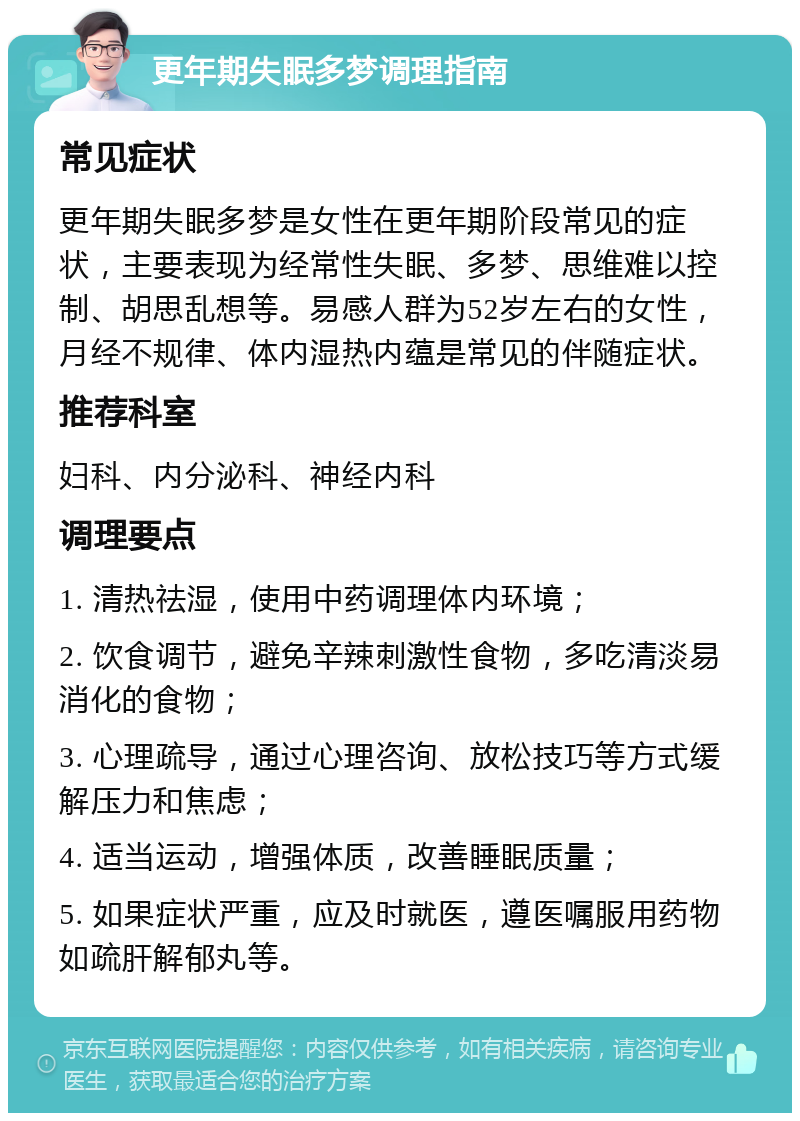 更年期失眠多梦调理指南 常见症状 更年期失眠多梦是女性在更年期阶段常见的症状，主要表现为经常性失眠、多梦、思维难以控制、胡思乱想等。易感人群为52岁左右的女性，月经不规律、体内湿热内蕴是常见的伴随症状。 推荐科室 妇科、内分泌科、神经内科 调理要点 1. 清热祛湿，使用中药调理体内环境； 2. 饮食调节，避免辛辣刺激性食物，多吃清淡易消化的食物； 3. 心理疏导，通过心理咨询、放松技巧等方式缓解压力和焦虑； 4. 适当运动，增强体质，改善睡眠质量； 5. 如果症状严重，应及时就医，遵医嘱服用药物如疏肝解郁丸等。