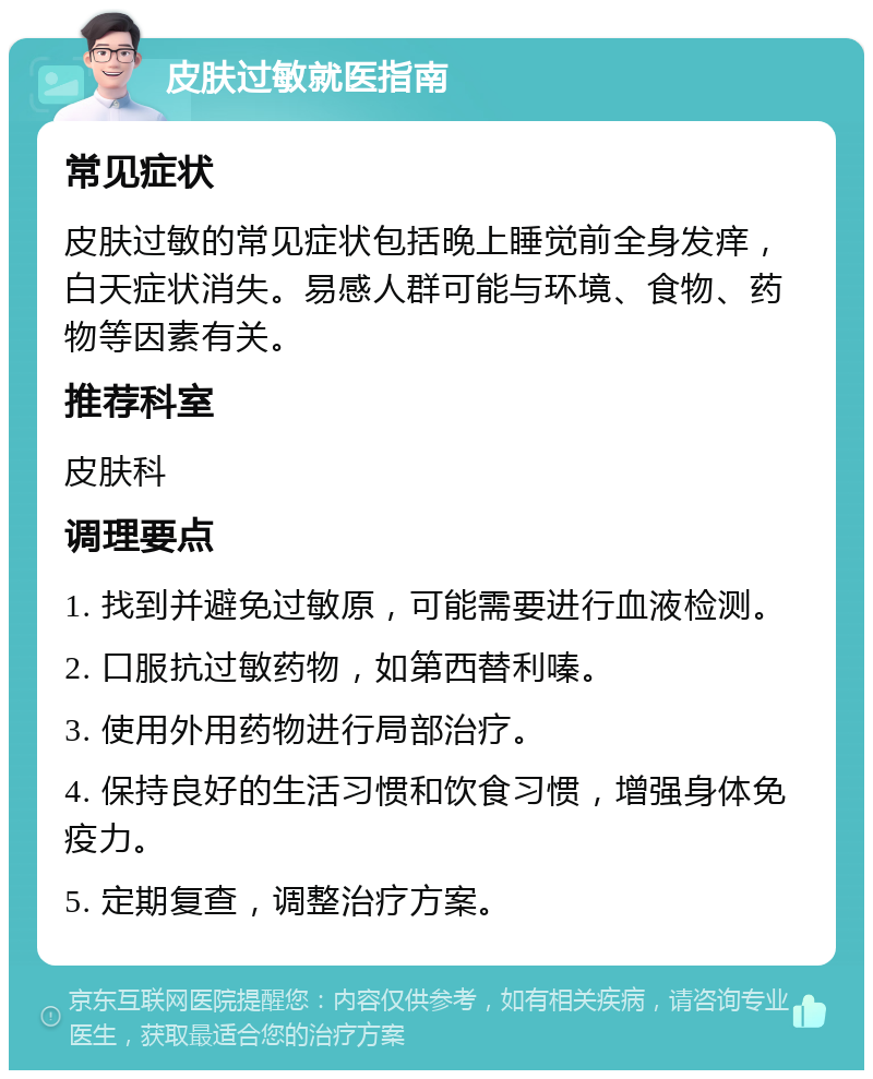 皮肤过敏就医指南 常见症状 皮肤过敏的常见症状包括晚上睡觉前全身发痒，白天症状消失。易感人群可能与环境、食物、药物等因素有关。 推荐科室 皮肤科 调理要点 1. 找到并避免过敏原，可能需要进行血液检测。 2. 口服抗过敏药物，如第西替利嗪。 3. 使用外用药物进行局部治疗。 4. 保持良好的生活习惯和饮食习惯，增强身体免疫力。 5. 定期复查，调整治疗方案。