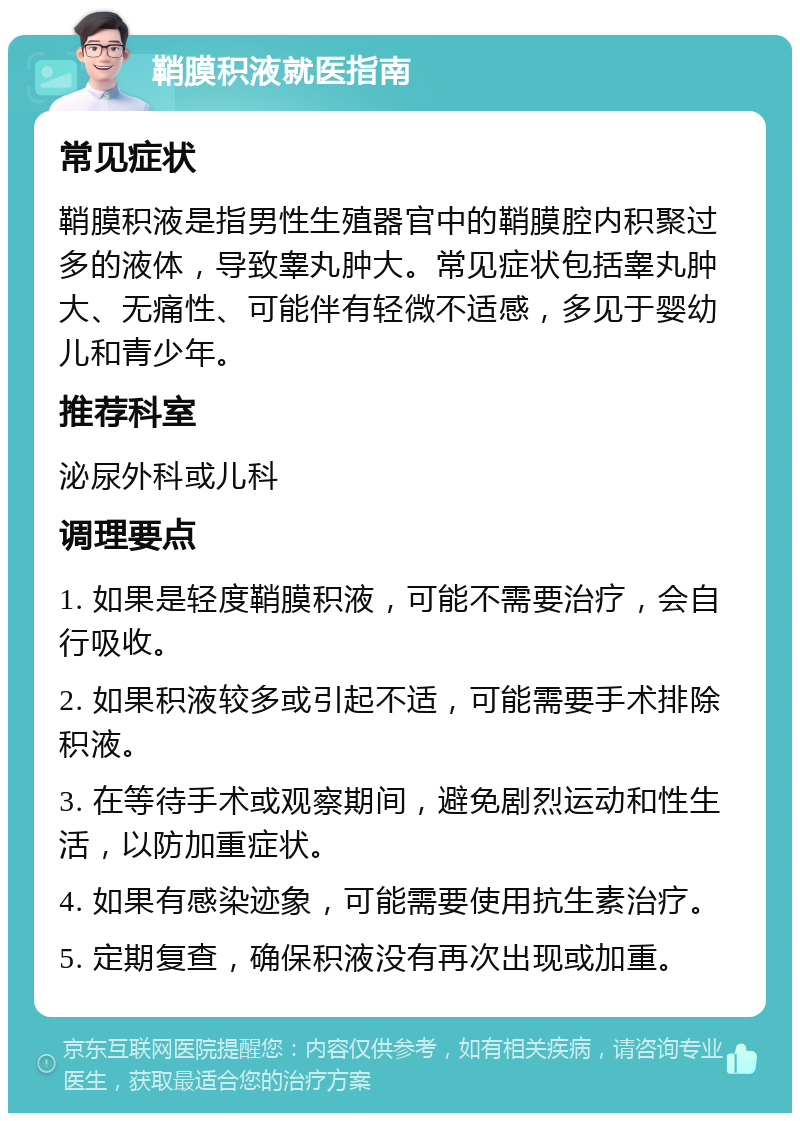 鞘膜积液就医指南 常见症状 鞘膜积液是指男性生殖器官中的鞘膜腔内积聚过多的液体，导致睾丸肿大。常见症状包括睾丸肿大、无痛性、可能伴有轻微不适感，多见于婴幼儿和青少年。 推荐科室 泌尿外科或儿科 调理要点 1. 如果是轻度鞘膜积液，可能不需要治疗，会自行吸收。 2. 如果积液较多或引起不适，可能需要手术排除积液。 3. 在等待手术或观察期间，避免剧烈运动和性生活，以防加重症状。 4. 如果有感染迹象，可能需要使用抗生素治疗。 5. 定期复查，确保积液没有再次出现或加重。