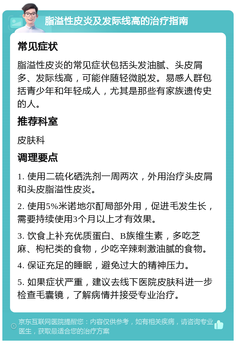 脂溢性皮炎及发际线高的治疗指南 常见症状 脂溢性皮炎的常见症状包括头发油腻、头皮屑多、发际线高，可能伴随轻微脱发。易感人群包括青少年和年轻成人，尤其是那些有家族遗传史的人。 推荐科室 皮肤科 调理要点 1. 使用二硫化硒洗剂一周两次，外用治疗头皮屑和头皮脂溢性皮炎。 2. 使用5%米诺地尔酊局部外用，促进毛发生长，需要持续使用3个月以上才有效果。 3. 饮食上补充优质蛋白、B族维生素，多吃芝麻、枸杞类的食物，少吃辛辣刺激油腻的食物。 4. 保证充足的睡眠，避免过大的精神压力。 5. 如果症状严重，建议去线下医院皮肤科进一步检查毛囊镜，了解病情并接受专业治疗。