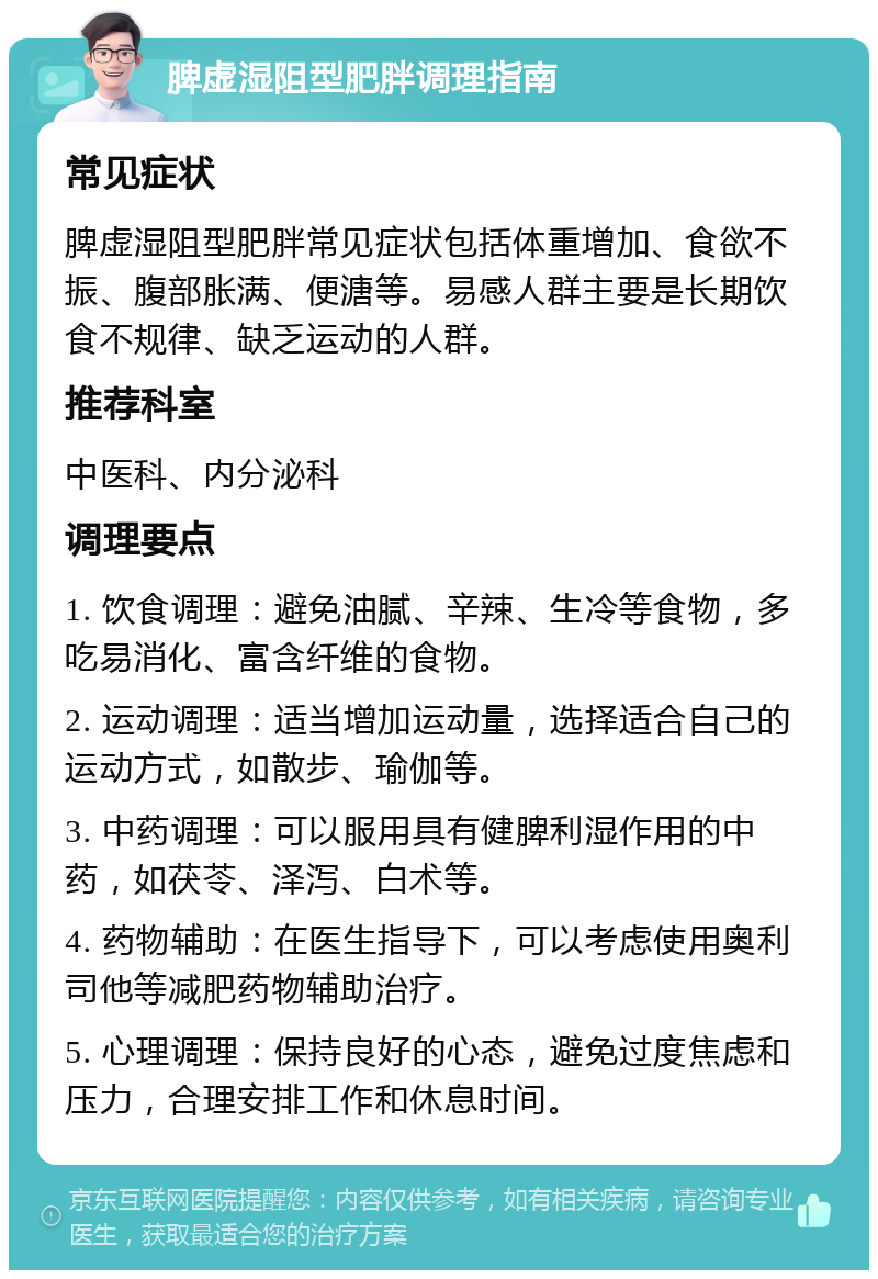 脾虚湿阻型肥胖调理指南 常见症状 脾虚湿阻型肥胖常见症状包括体重增加、食欲不振、腹部胀满、便溏等。易感人群主要是长期饮食不规律、缺乏运动的人群。 推荐科室 中医科、内分泌科 调理要点 1. 饮食调理：避免油腻、辛辣、生冷等食物，多吃易消化、富含纤维的食物。 2. 运动调理：适当增加运动量，选择适合自己的运动方式，如散步、瑜伽等。 3. 中药调理：可以服用具有健脾利湿作用的中药，如茯苓、泽泻、白术等。 4. 药物辅助：在医生指导下，可以考虑使用奥利司他等减肥药物辅助治疗。 5. 心理调理：保持良好的心态，避免过度焦虑和压力，合理安排工作和休息时间。