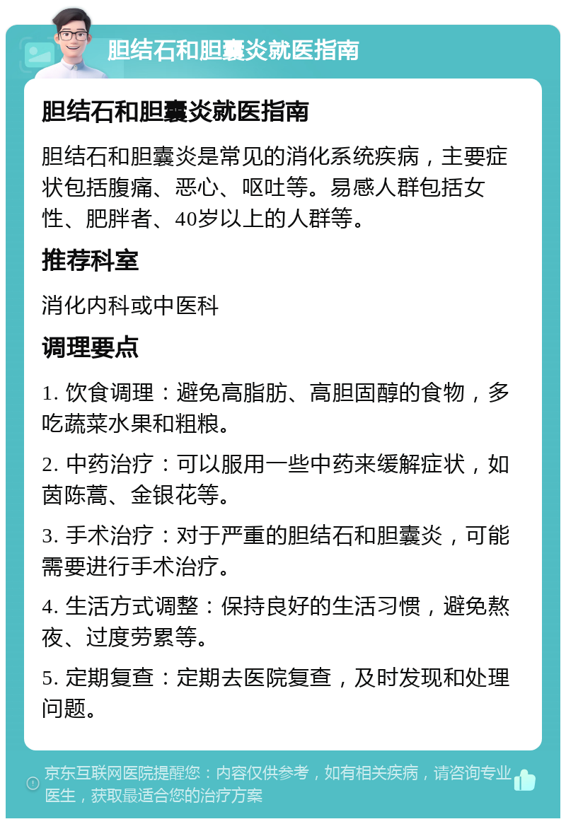 胆结石和胆囊炎就医指南 胆结石和胆囊炎就医指南 胆结石和胆囊炎是常见的消化系统疾病，主要症状包括腹痛、恶心、呕吐等。易感人群包括女性、肥胖者、40岁以上的人群等。 推荐科室 消化内科或中医科 调理要点 1. 饮食调理：避免高脂肪、高胆固醇的食物，多吃蔬菜水果和粗粮。 2. 中药治疗：可以服用一些中药来缓解症状，如茵陈蒿、金银花等。 3. 手术治疗：对于严重的胆结石和胆囊炎，可能需要进行手术治疗。 4. 生活方式调整：保持良好的生活习惯，避免熬夜、过度劳累等。 5. 定期复查：定期去医院复查，及时发现和处理问题。