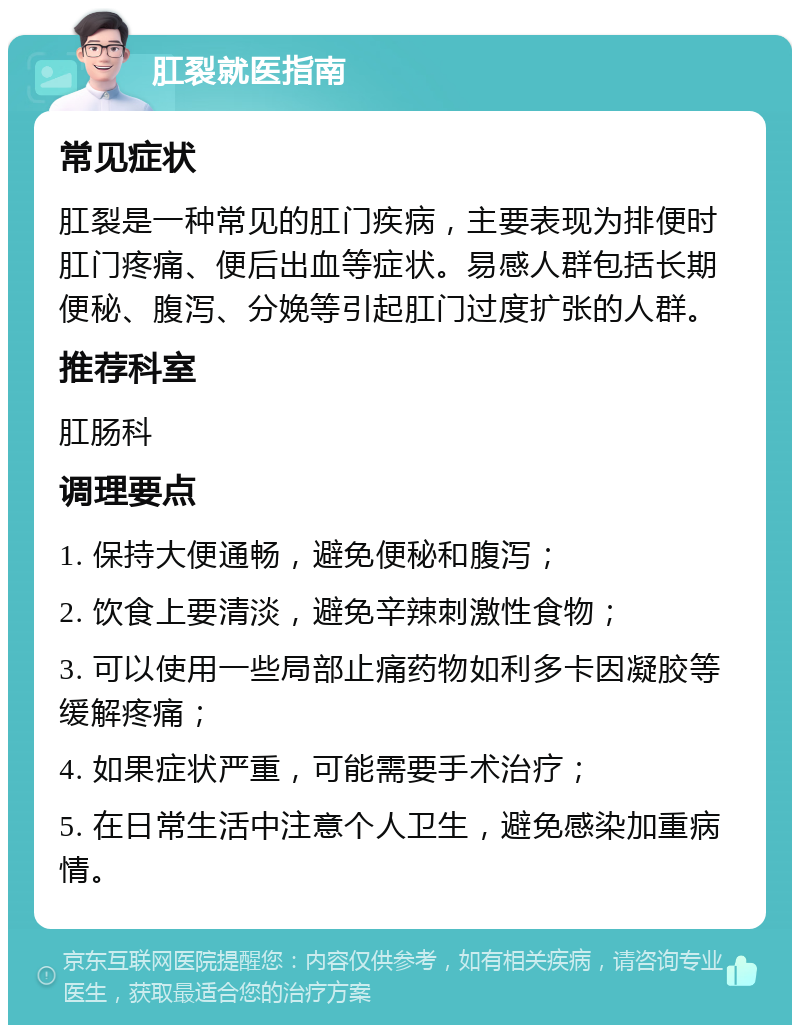 肛裂就医指南 常见症状 肛裂是一种常见的肛门疾病，主要表现为排便时肛门疼痛、便后出血等症状。易感人群包括长期便秘、腹泻、分娩等引起肛门过度扩张的人群。 推荐科室 肛肠科 调理要点 1. 保持大便通畅，避免便秘和腹泻； 2. 饮食上要清淡，避免辛辣刺激性食物； 3. 可以使用一些局部止痛药物如利多卡因凝胶等缓解疼痛； 4. 如果症状严重，可能需要手术治疗； 5. 在日常生活中注意个人卫生，避免感染加重病情。