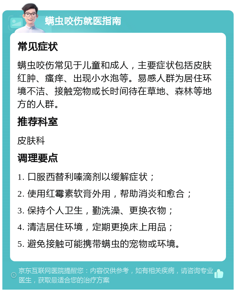 螨虫咬伤就医指南 常见症状 螨虫咬伤常见于儿童和成人，主要症状包括皮肤红肿、瘙痒、出现小水泡等。易感人群为居住环境不洁、接触宠物或长时间待在草地、森林等地方的人群。 推荐科室 皮肤科 调理要点 1. 口服西替利嗪滴剂以缓解症状； 2. 使用红霉素软膏外用，帮助消炎和愈合； 3. 保持个人卫生，勤洗澡、更换衣物； 4. 清洁居住环境，定期更换床上用品； 5. 避免接触可能携带螨虫的宠物或环境。