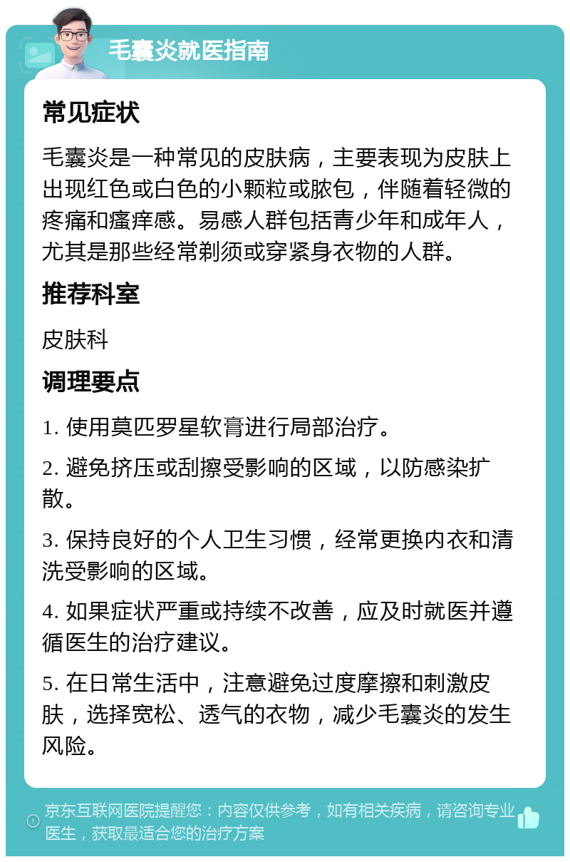 毛囊炎就医指南 常见症状 毛囊炎是一种常见的皮肤病，主要表现为皮肤上出现红色或白色的小颗粒或脓包，伴随着轻微的疼痛和瘙痒感。易感人群包括青少年和成年人，尤其是那些经常剃须或穿紧身衣物的人群。 推荐科室 皮肤科 调理要点 1. 使用莫匹罗星软膏进行局部治疗。 2. 避免挤压或刮擦受影响的区域，以防感染扩散。 3. 保持良好的个人卫生习惯，经常更换内衣和清洗受影响的区域。 4. 如果症状严重或持续不改善，应及时就医并遵循医生的治疗建议。 5. 在日常生活中，注意避免过度摩擦和刺激皮肤，选择宽松、透气的衣物，减少毛囊炎的发生风险。