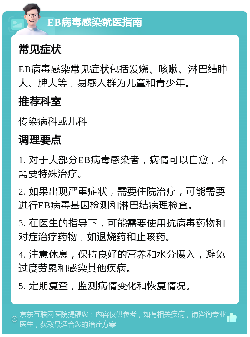 EB病毒感染就医指南 常见症状 EB病毒感染常见症状包括发烧、咳嗽、淋巴结肿大、脾大等，易感人群为儿童和青少年。 推荐科室 传染病科或儿科 调理要点 1. 对于大部分EB病毒感染者，病情可以自愈，不需要特殊治疗。 2. 如果出现严重症状，需要住院治疗，可能需要进行EB病毒基因检测和淋巴结病理检查。 3. 在医生的指导下，可能需要使用抗病毒药物和对症治疗药物，如退烧药和止咳药。 4. 注意休息，保持良好的营养和水分摄入，避免过度劳累和感染其他疾病。 5. 定期复查，监测病情变化和恢复情况。