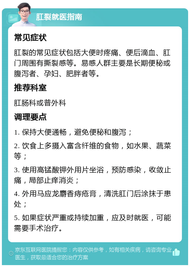 肛裂就医指南 常见症状 肛裂的常见症状包括大便时疼痛、便后滴血、肛门周围有撕裂感等。易感人群主要是长期便秘或腹泻者、孕妇、肥胖者等。 推荐科室 肛肠科或普外科 调理要点 1. 保持大便通畅，避免便秘和腹泻； 2. 饮食上多摄入富含纤维的食物，如水果、蔬菜等； 3. 使用高锰酸钾外用片坐浴，预防感染，收敛止痛，局部止痒消炎； 4. 外用马应龙麝香痔疮膏，清洗肛门后涂抹于患处； 5. 如果症状严重或持续加重，应及时就医，可能需要手术治疗。