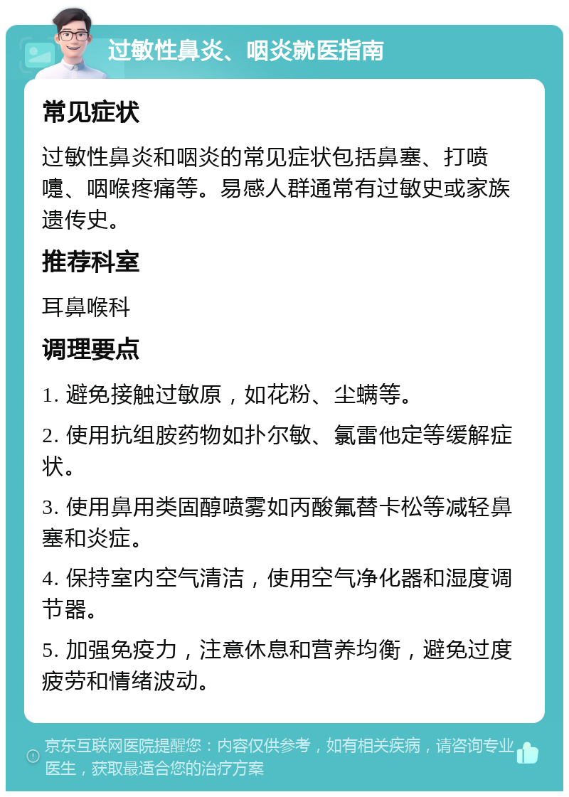 过敏性鼻炎、咽炎就医指南 常见症状 过敏性鼻炎和咽炎的常见症状包括鼻塞、打喷嚏、咽喉疼痛等。易感人群通常有过敏史或家族遗传史。 推荐科室 耳鼻喉科 调理要点 1. 避免接触过敏原，如花粉、尘螨等。 2. 使用抗组胺药物如扑尔敏、氯雷他定等缓解症状。 3. 使用鼻用类固醇喷雾如丙酸氟替卡松等减轻鼻塞和炎症。 4. 保持室内空气清洁，使用空气净化器和湿度调节器。 5. 加强免疫力，注意休息和营养均衡，避免过度疲劳和情绪波动。