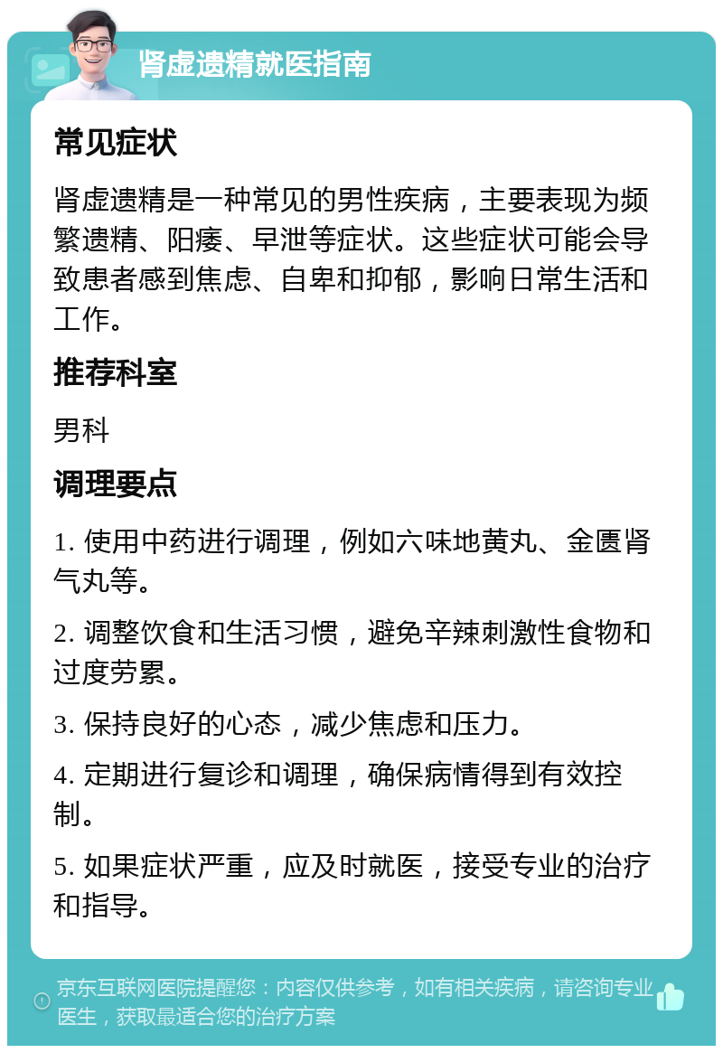 肾虚遗精就医指南 常见症状 肾虚遗精是一种常见的男性疾病，主要表现为频繁遗精、阳痿、早泄等症状。这些症状可能会导致患者感到焦虑、自卑和抑郁，影响日常生活和工作。 推荐科室 男科 调理要点 1. 使用中药进行调理，例如六味地黄丸、金匮肾气丸等。 2. 调整饮食和生活习惯，避免辛辣刺激性食物和过度劳累。 3. 保持良好的心态，减少焦虑和压力。 4. 定期进行复诊和调理，确保病情得到有效控制。 5. 如果症状严重，应及时就医，接受专业的治疗和指导。