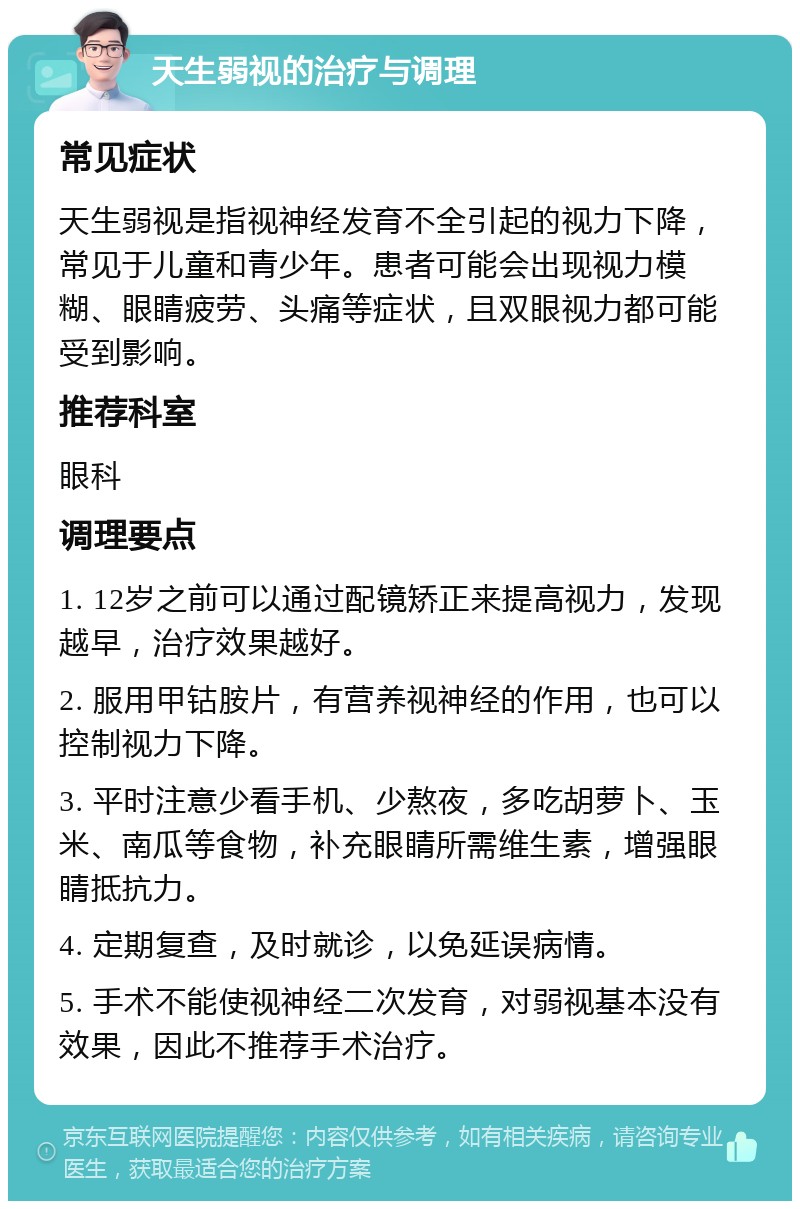 天生弱视的治疗与调理 常见症状 天生弱视是指视神经发育不全引起的视力下降，常见于儿童和青少年。患者可能会出现视力模糊、眼睛疲劳、头痛等症状，且双眼视力都可能受到影响。 推荐科室 眼科 调理要点 1. 12岁之前可以通过配镜矫正来提高视力，发现越早，治疗效果越好。 2. 服用甲钴胺片，有营养视神经的作用，也可以控制视力下降。 3. 平时注意少看手机、少熬夜，多吃胡萝卜、玉米、南瓜等食物，补充眼睛所需维生素，增强眼睛抵抗力。 4. 定期复查，及时就诊，以免延误病情。 5. 手术不能使视神经二次发育，对弱视基本没有效果，因此不推荐手术治疗。