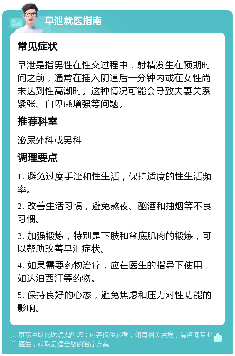 早泄就医指南 常见症状 早泄是指男性在性交过程中，射精发生在预期时间之前，通常在插入阴道后一分钟内或在女性尚未达到性高潮时。这种情况可能会导致夫妻关系紧张、自卑感增强等问题。 推荐科室 泌尿外科或男科 调理要点 1. 避免过度手淫和性生活，保持适度的性生活频率。 2. 改善生活习惯，避免熬夜、酗酒和抽烟等不良习惯。 3. 加强锻炼，特别是下肢和盆底肌肉的锻炼，可以帮助改善早泄症状。 4. 如果需要药物治疗，应在医生的指导下使用，如达泊西汀等药物。 5. 保持良好的心态，避免焦虑和压力对性功能的影响。