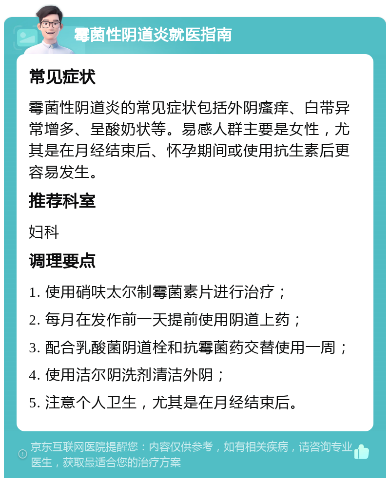 霉菌性阴道炎就医指南 常见症状 霉菌性阴道炎的常见症状包括外阴瘙痒、白带异常增多、呈酸奶状等。易感人群主要是女性，尤其是在月经结束后、怀孕期间或使用抗生素后更容易发生。 推荐科室 妇科 调理要点 1. 使用硝呋太尔制霉菌素片进行治疗； 2. 每月在发作前一天提前使用阴道上药； 3. 配合乳酸菌阴道栓和抗霉菌药交替使用一周； 4. 使用洁尔阴洗剂清洁外阴； 5. 注意个人卫生，尤其是在月经结束后。