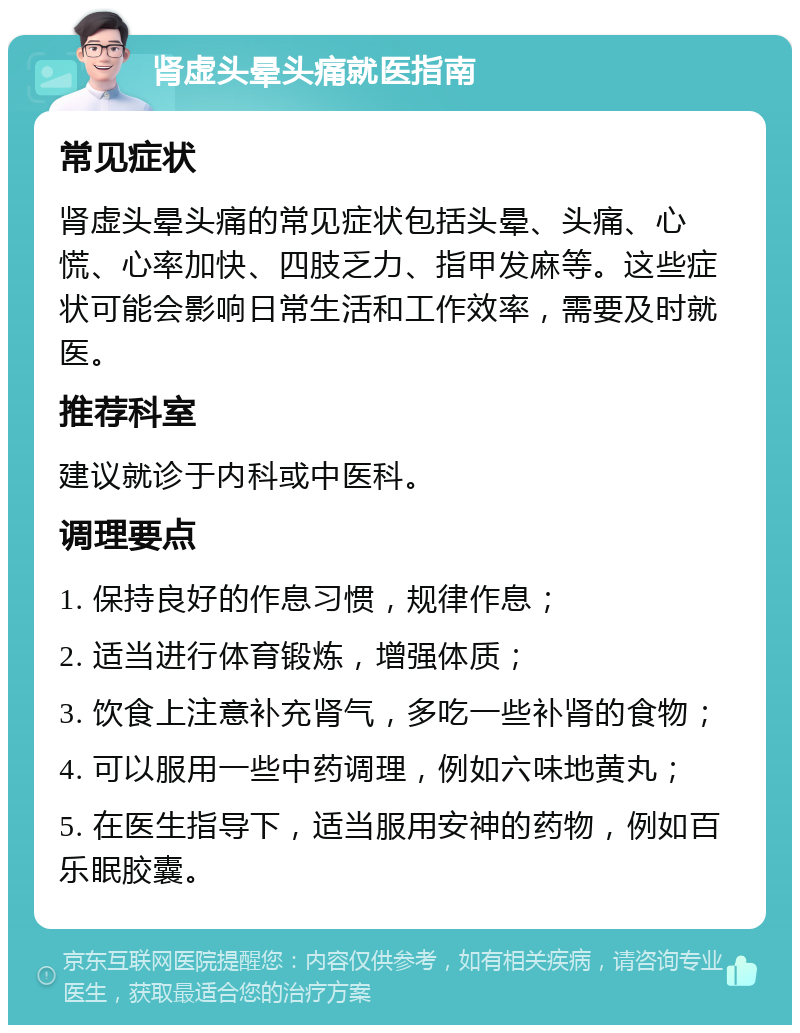 肾虚头晕头痛就医指南 常见症状 肾虚头晕头痛的常见症状包括头晕、头痛、心慌、心率加快、四肢乏力、指甲发麻等。这些症状可能会影响日常生活和工作效率，需要及时就医。 推荐科室 建议就诊于内科或中医科。 调理要点 1. 保持良好的作息习惯，规律作息； 2. 适当进行体育锻炼，增强体质； 3. 饮食上注意补充肾气，多吃一些补肾的食物； 4. 可以服用一些中药调理，例如六味地黄丸； 5. 在医生指导下，适当服用安神的药物，例如百乐眠胶囊。