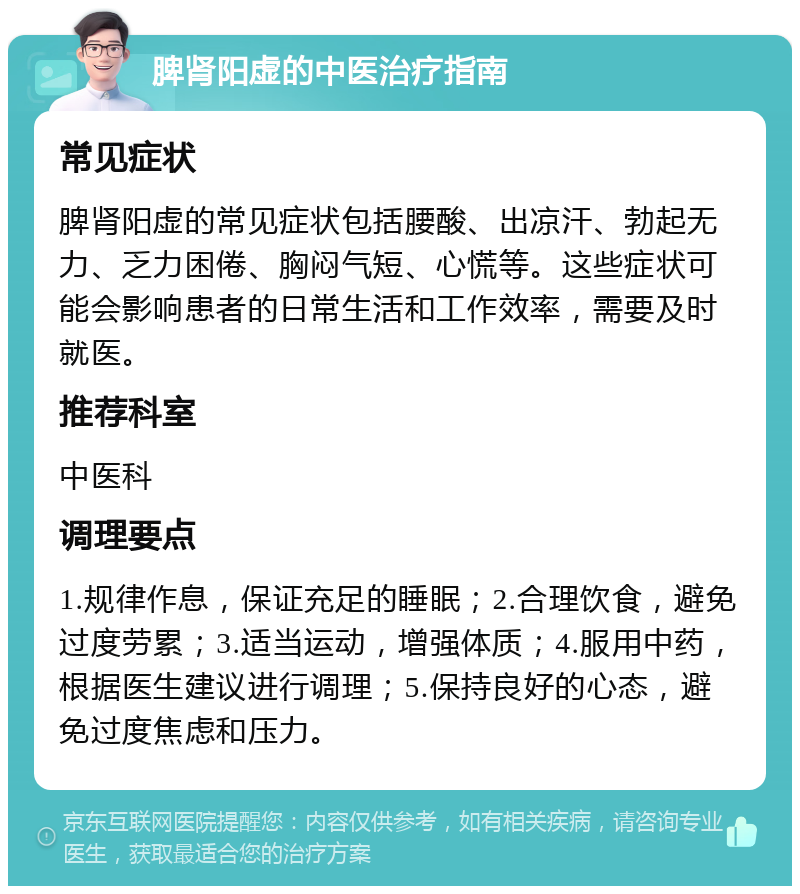 脾肾阳虚的中医治疗指南 常见症状 脾肾阳虚的常见症状包括腰酸、出凉汗、勃起无力、乏力困倦、胸闷气短、心慌等。这些症状可能会影响患者的日常生活和工作效率，需要及时就医。 推荐科室 中医科 调理要点 1.规律作息，保证充足的睡眠；2.合理饮食，避免过度劳累；3.适当运动，增强体质；4.服用中药，根据医生建议进行调理；5.保持良好的心态，避免过度焦虑和压力。