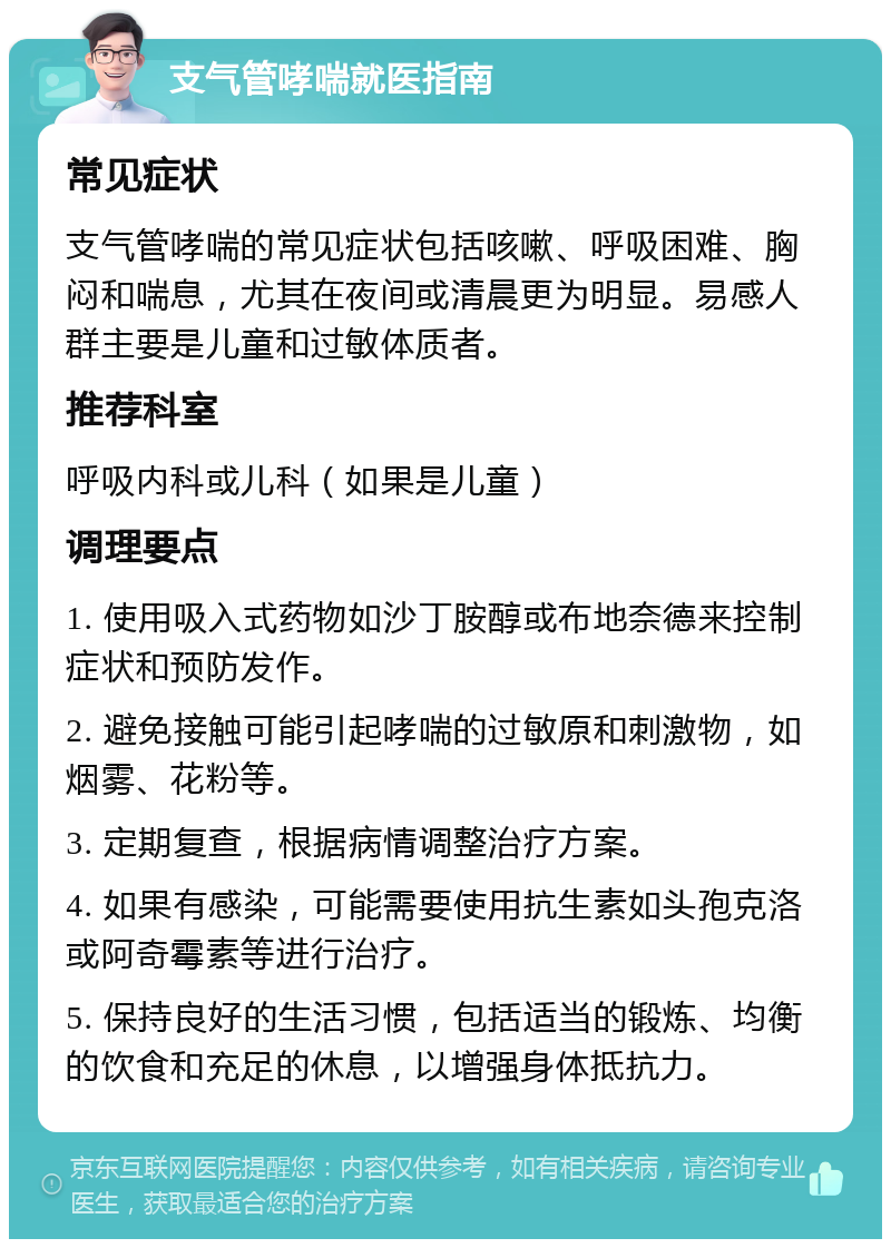 支气管哮喘就医指南 常见症状 支气管哮喘的常见症状包括咳嗽、呼吸困难、胸闷和喘息，尤其在夜间或清晨更为明显。易感人群主要是儿童和过敏体质者。 推荐科室 呼吸内科或儿科（如果是儿童） 调理要点 1. 使用吸入式药物如沙丁胺醇或布地奈德来控制症状和预防发作。 2. 避免接触可能引起哮喘的过敏原和刺激物，如烟雾、花粉等。 3. 定期复查，根据病情调整治疗方案。 4. 如果有感染，可能需要使用抗生素如头孢克洛或阿奇霉素等进行治疗。 5. 保持良好的生活习惯，包括适当的锻炼、均衡的饮食和充足的休息，以增强身体抵抗力。