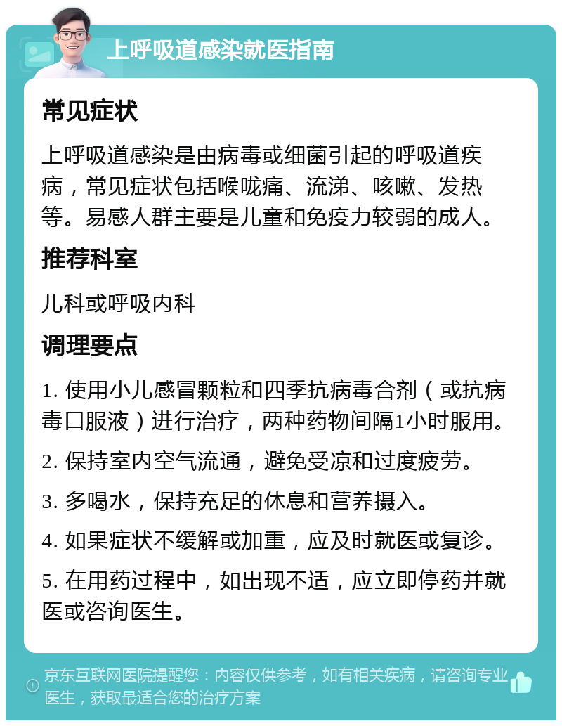 上呼吸道感染就医指南 常见症状 上呼吸道感染是由病毒或细菌引起的呼吸道疾病，常见症状包括喉咙痛、流涕、咳嗽、发热等。易感人群主要是儿童和免疫力较弱的成人。 推荐科室 儿科或呼吸内科 调理要点 1. 使用小儿感冒颗粒和四季抗病毒合剂（或抗病毒口服液）进行治疗，两种药物间隔1小时服用。 2. 保持室内空气流通，避免受凉和过度疲劳。 3. 多喝水，保持充足的休息和营养摄入。 4. 如果症状不缓解或加重，应及时就医或复诊。 5. 在用药过程中，如出现不适，应立即停药并就医或咨询医生。