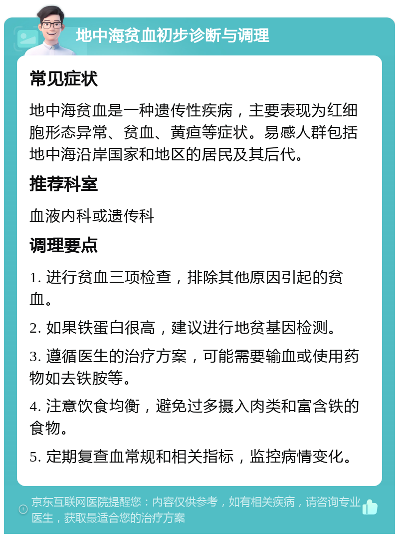 地中海贫血初步诊断与调理 常见症状 地中海贫血是一种遗传性疾病，主要表现为红细胞形态异常、贫血、黄疸等症状。易感人群包括地中海沿岸国家和地区的居民及其后代。 推荐科室 血液内科或遗传科 调理要点 1. 进行贫血三项检查，排除其他原因引起的贫血。 2. 如果铁蛋白很高，建议进行地贫基因检测。 3. 遵循医生的治疗方案，可能需要输血或使用药物如去铁胺等。 4. 注意饮食均衡，避免过多摄入肉类和富含铁的食物。 5. 定期复查血常规和相关指标，监控病情变化。