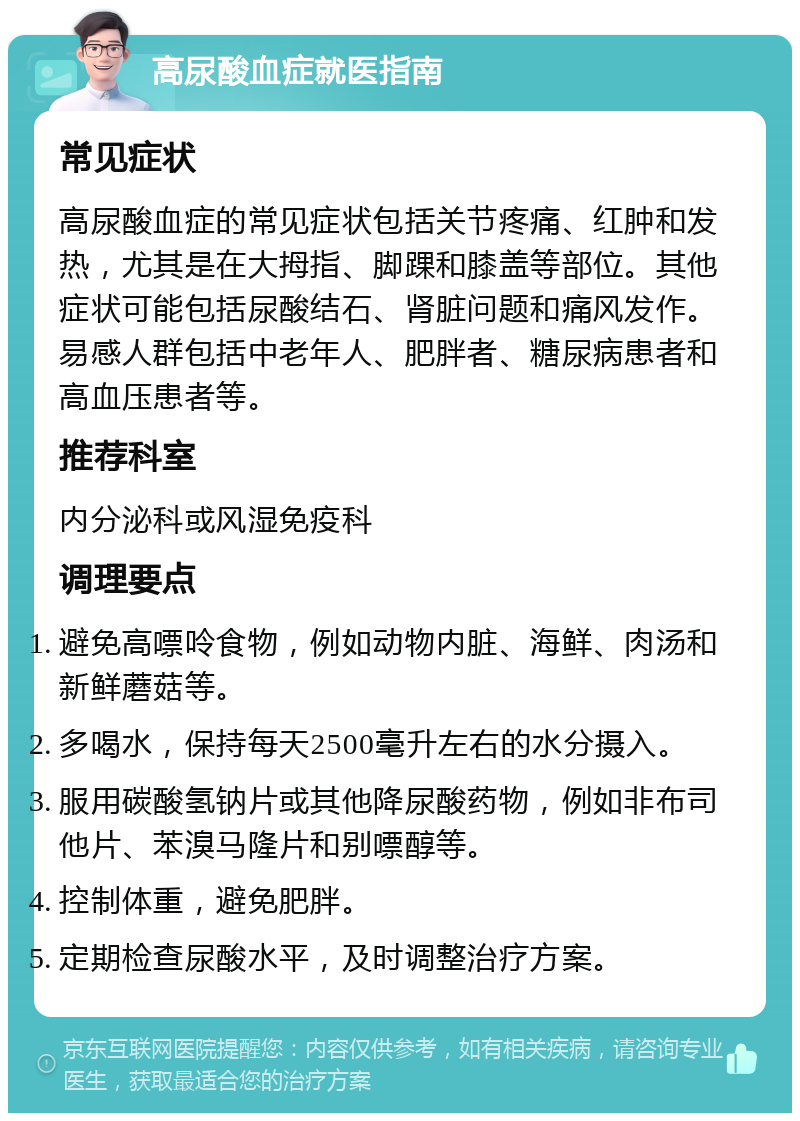 高尿酸血症就医指南 常见症状 高尿酸血症的常见症状包括关节疼痛、红肿和发热，尤其是在大拇指、脚踝和膝盖等部位。其他症状可能包括尿酸结石、肾脏问题和痛风发作。易感人群包括中老年人、肥胖者、糖尿病患者和高血压患者等。 推荐科室 内分泌科或风湿免疫科 调理要点 避免高嘌呤食物，例如动物内脏、海鲜、肉汤和新鲜蘑菇等。 多喝水，保持每天2500毫升左右的水分摄入。 服用碳酸氢钠片或其他降尿酸药物，例如非布司他片、苯溴马隆片和别嘌醇等。 控制体重，避免肥胖。 定期检查尿酸水平，及时调整治疗方案。