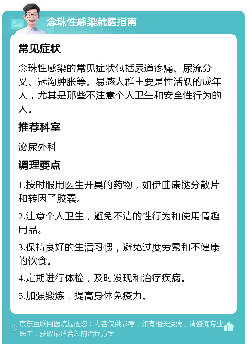 念珠性感染就医指南 常见症状 念珠性感染的常见症状包括尿道疼痛、尿流分叉、冠沟肿胀等。易感人群主要是性活跃的成年人，尤其是那些不注意个人卫生和安全性行为的人。 推荐科室 泌尿外科 调理要点 1.按时服用医生开具的药物，如伊曲康挞分散片和转因子胶囊。 2.注意个人卫生，避免不洁的性行为和使用情趣用品。 3.保持良好的生活习惯，避免过度劳累和不健康的饮食。 4.定期进行体检，及时发现和治疗疾病。 5.加强锻炼，提高身体免疫力。