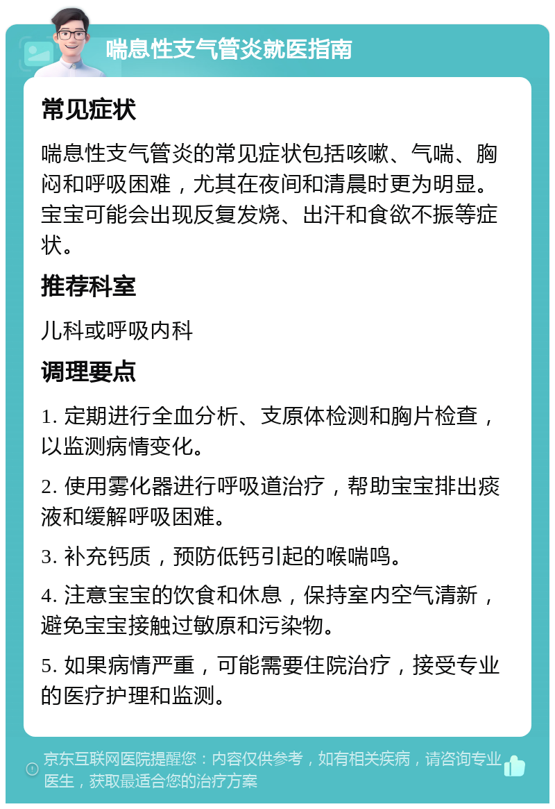 喘息性支气管炎就医指南 常见症状 喘息性支气管炎的常见症状包括咳嗽、气喘、胸闷和呼吸困难，尤其在夜间和清晨时更为明显。宝宝可能会出现反复发烧、出汗和食欲不振等症状。 推荐科室 儿科或呼吸内科 调理要点 1. 定期进行全血分析、支原体检测和胸片检查，以监测病情变化。 2. 使用雾化器进行呼吸道治疗，帮助宝宝排出痰液和缓解呼吸困难。 3. 补充钙质，预防低钙引起的喉喘鸣。 4. 注意宝宝的饮食和休息，保持室内空气清新，避免宝宝接触过敏原和污染物。 5. 如果病情严重，可能需要住院治疗，接受专业的医疗护理和监测。