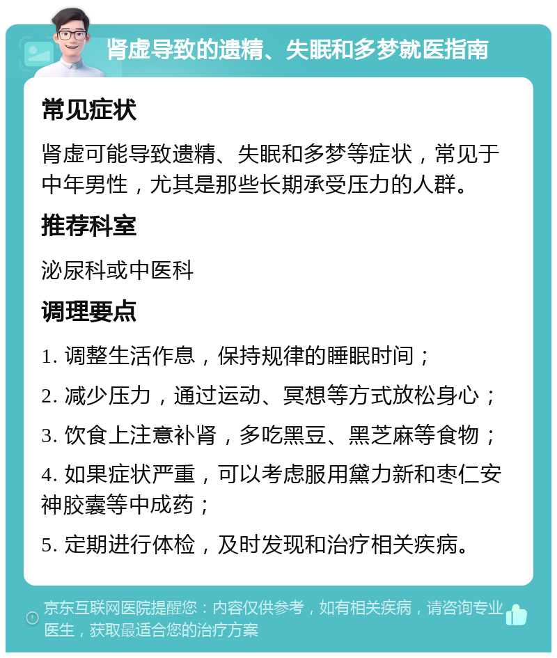 肾虚导致的遗精、失眠和多梦就医指南 常见症状 肾虚可能导致遗精、失眠和多梦等症状，常见于中年男性，尤其是那些长期承受压力的人群。 推荐科室 泌尿科或中医科 调理要点 1. 调整生活作息，保持规律的睡眠时间； 2. 减少压力，通过运动、冥想等方式放松身心； 3. 饮食上注意补肾，多吃黑豆、黑芝麻等食物； 4. 如果症状严重，可以考虑服用黛力新和枣仁安神胶囊等中成药； 5. 定期进行体检，及时发现和治疗相关疾病。