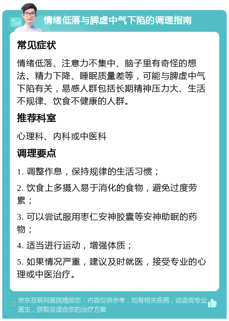 情绪低落与脾虚中气下陷的调理指南 常见症状 情绪低落、注意力不集中、脑子里有奇怪的想法、精力下降、睡眠质量差等，可能与脾虚中气下陷有关，易感人群包括长期精神压力大、生活不规律、饮食不健康的人群。 推荐科室 心理科、内科或中医科 调理要点 1. 调整作息，保持规律的生活习惯； 2. 饮食上多摄入易于消化的食物，避免过度劳累； 3. 可以尝试服用枣仁安神胶囊等安神助眠的药物； 4. 适当进行运动，增强体质； 5. 如果情况严重，建议及时就医，接受专业的心理或中医治疗。