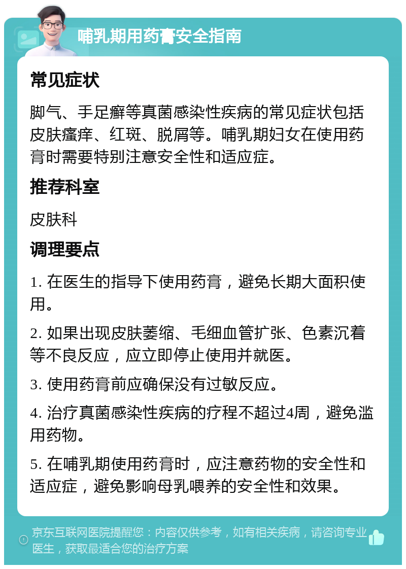 哺乳期用药膏安全指南 常见症状 脚气、手足癣等真菌感染性疾病的常见症状包括皮肤瘙痒、红斑、脱屑等。哺乳期妇女在使用药膏时需要特别注意安全性和适应症。 推荐科室 皮肤科 调理要点 1. 在医生的指导下使用药膏，避免长期大面积使用。 2. 如果出现皮肤萎缩、毛细血管扩张、色素沉着等不良反应，应立即停止使用并就医。 3. 使用药膏前应确保没有过敏反应。 4. 治疗真菌感染性疾病的疗程不超过4周，避免滥用药物。 5. 在哺乳期使用药膏时，应注意药物的安全性和适应症，避免影响母乳喂养的安全性和效果。