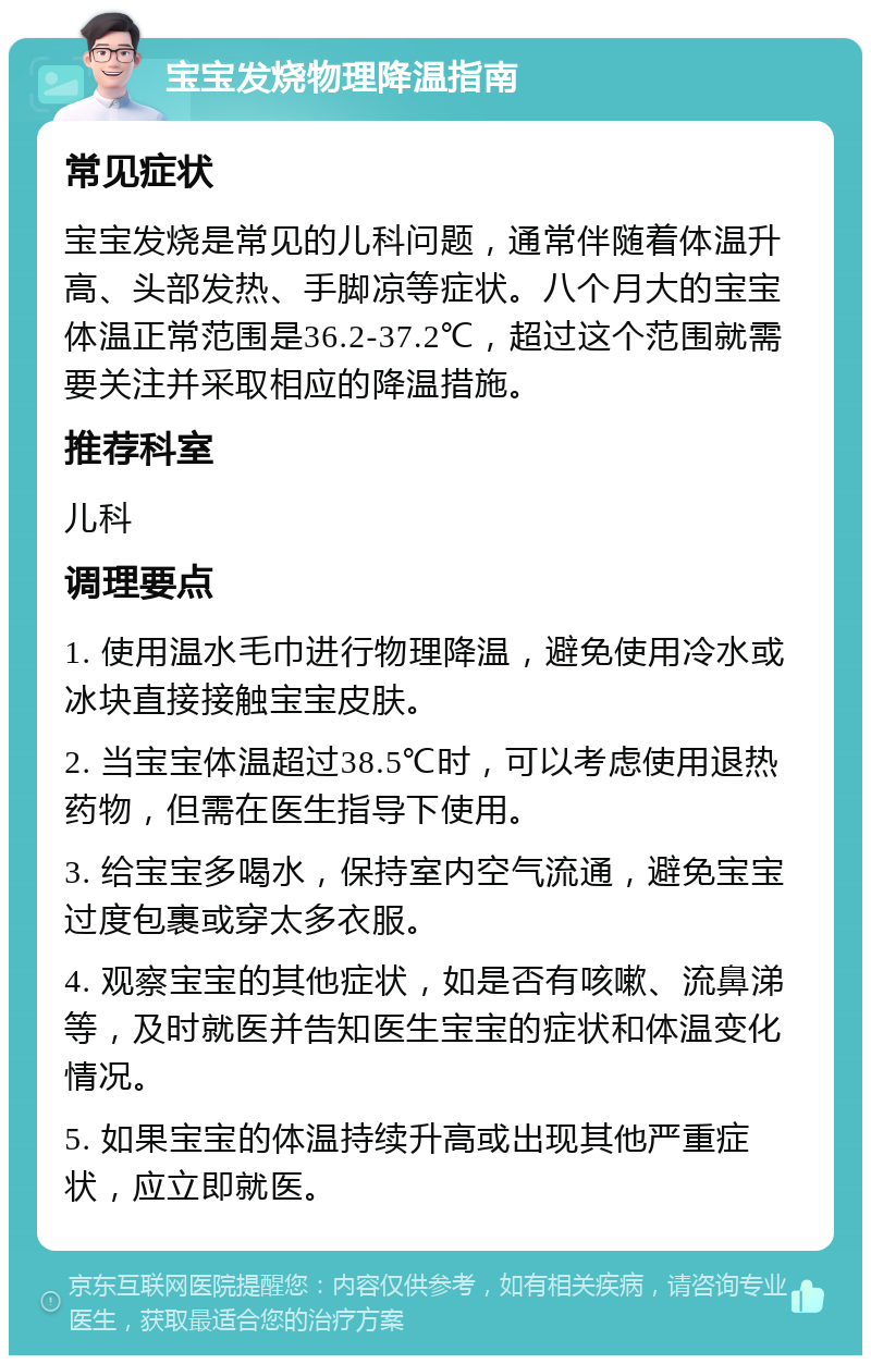 宝宝发烧物理降温指南 常见症状 宝宝发烧是常见的儿科问题，通常伴随着体温升高、头部发热、手脚凉等症状。八个月大的宝宝体温正常范围是36.2-37.2℃，超过这个范围就需要关注并采取相应的降温措施。 推荐科室 儿科 调理要点 1. 使用温水毛巾进行物理降温，避免使用冷水或冰块直接接触宝宝皮肤。 2. 当宝宝体温超过38.5℃时，可以考虑使用退热药物，但需在医生指导下使用。 3. 给宝宝多喝水，保持室内空气流通，避免宝宝过度包裹或穿太多衣服。 4. 观察宝宝的其他症状，如是否有咳嗽、流鼻涕等，及时就医并告知医生宝宝的症状和体温变化情况。 5. 如果宝宝的体温持续升高或出现其他严重症状，应立即就医。