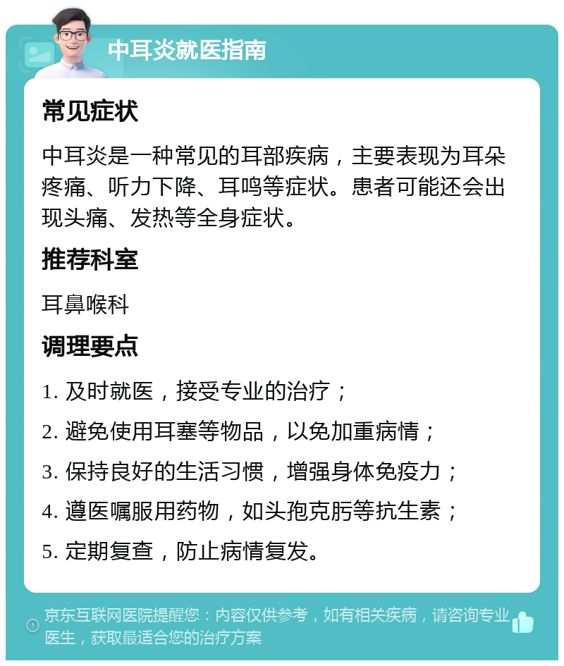 中耳炎就医指南 常见症状 中耳炎是一种常见的耳部疾病，主要表现为耳朵疼痛、听力下降、耳鸣等症状。患者可能还会出现头痛、发热等全身症状。 推荐科室 耳鼻喉科 调理要点 1. 及时就医，接受专业的治疗； 2. 避免使用耳塞等物品，以免加重病情； 3. 保持良好的生活习惯，增强身体免疫力； 4. 遵医嘱服用药物，如头孢克肟等抗生素； 5. 定期复查，防止病情复发。