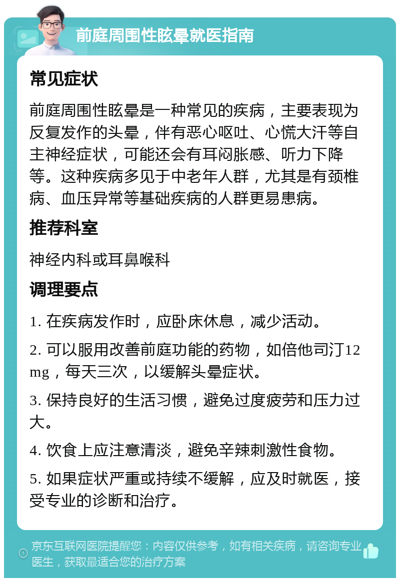 前庭周围性眩晕就医指南 常见症状 前庭周围性眩晕是一种常见的疾病，主要表现为反复发作的头晕，伴有恶心呕吐、心慌大汗等自主神经症状，可能还会有耳闷胀感、听力下降等。这种疾病多见于中老年人群，尤其是有颈椎病、血压异常等基础疾病的人群更易患病。 推荐科室 神经内科或耳鼻喉科 调理要点 1. 在疾病发作时，应卧床休息，减少活动。 2. 可以服用改善前庭功能的药物，如倍他司汀12mg，每天三次，以缓解头晕症状。 3. 保持良好的生活习惯，避免过度疲劳和压力过大。 4. 饮食上应注意清淡，避免辛辣刺激性食物。 5. 如果症状严重或持续不缓解，应及时就医，接受专业的诊断和治疗。