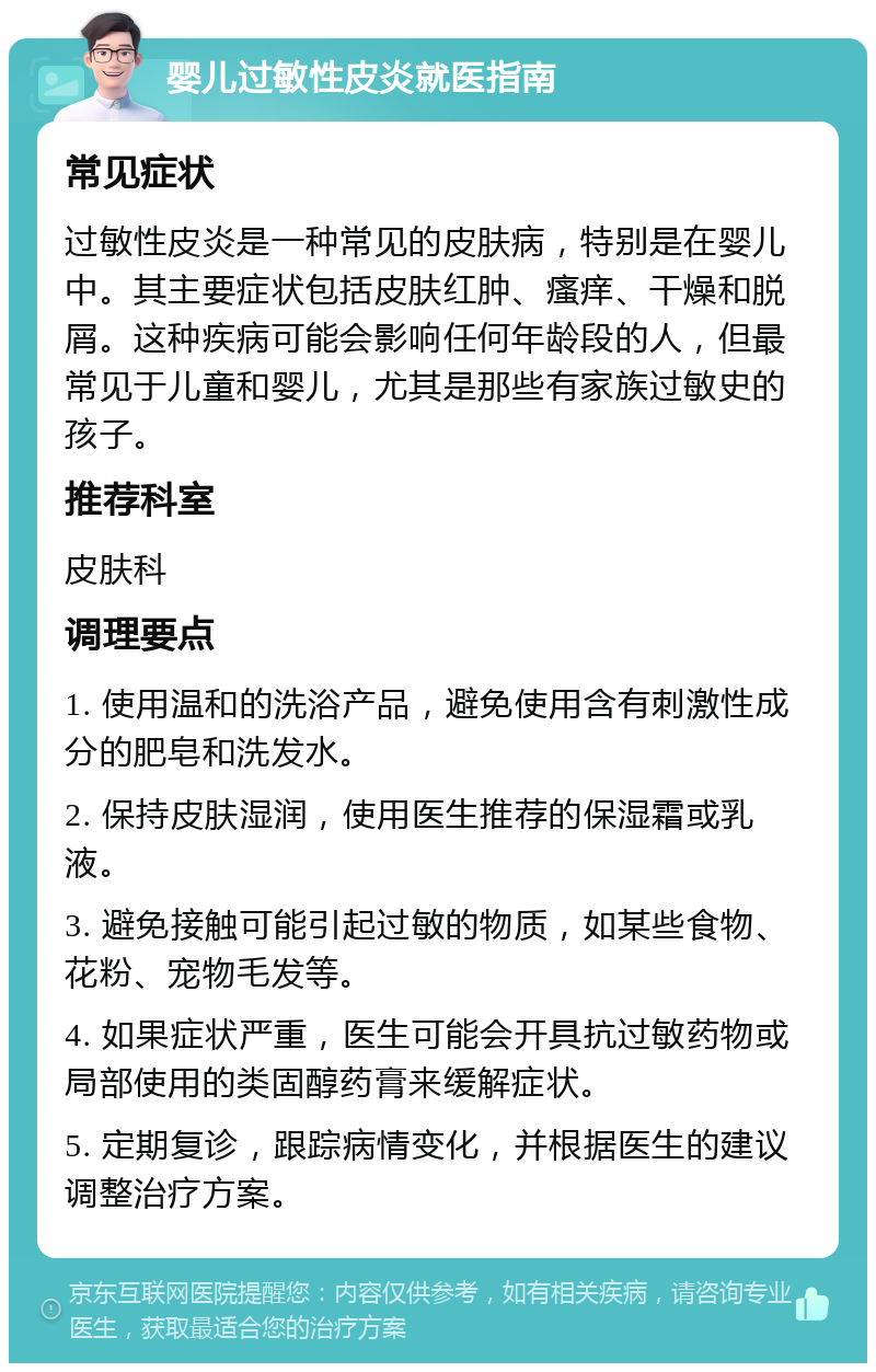 婴儿过敏性皮炎就医指南 常见症状 过敏性皮炎是一种常见的皮肤病，特别是在婴儿中。其主要症状包括皮肤红肿、瘙痒、干燥和脱屑。这种疾病可能会影响任何年龄段的人，但最常见于儿童和婴儿，尤其是那些有家族过敏史的孩子。 推荐科室 皮肤科 调理要点 1. 使用温和的洗浴产品，避免使用含有刺激性成分的肥皂和洗发水。 2. 保持皮肤湿润，使用医生推荐的保湿霜或乳液。 3. 避免接触可能引起过敏的物质，如某些食物、花粉、宠物毛发等。 4. 如果症状严重，医生可能会开具抗过敏药物或局部使用的类固醇药膏来缓解症状。 5. 定期复诊，跟踪病情变化，并根据医生的建议调整治疗方案。