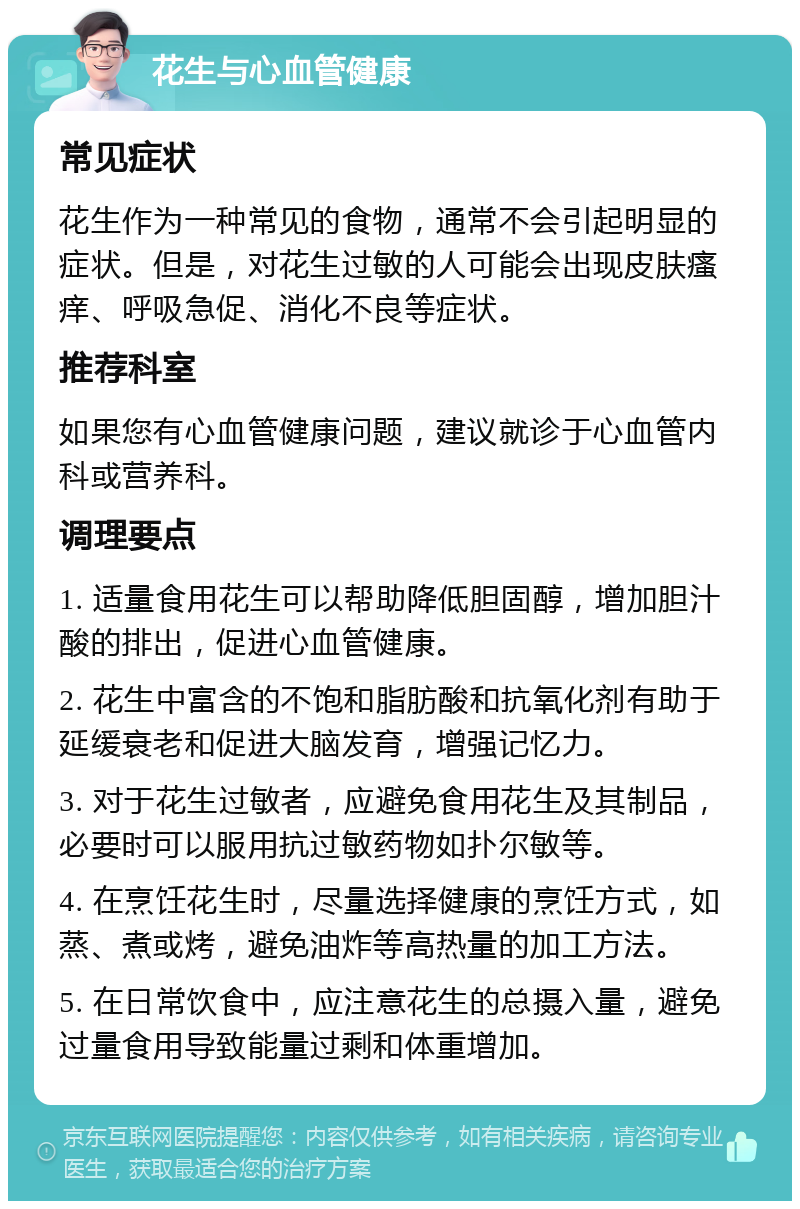 花生与心血管健康 常见症状 花生作为一种常见的食物，通常不会引起明显的症状。但是，对花生过敏的人可能会出现皮肤瘙痒、呼吸急促、消化不良等症状。 推荐科室 如果您有心血管健康问题，建议就诊于心血管内科或营养科。 调理要点 1. 适量食用花生可以帮助降低胆固醇，增加胆汁酸的排出，促进心血管健康。 2. 花生中富含的不饱和脂肪酸和抗氧化剂有助于延缓衰老和促进大脑发育，增强记忆力。 3. 对于花生过敏者，应避免食用花生及其制品，必要时可以服用抗过敏药物如扑尔敏等。 4. 在烹饪花生时，尽量选择健康的烹饪方式，如蒸、煮或烤，避免油炸等高热量的加工方法。 5. 在日常饮食中，应注意花生的总摄入量，避免过量食用导致能量过剩和体重增加。