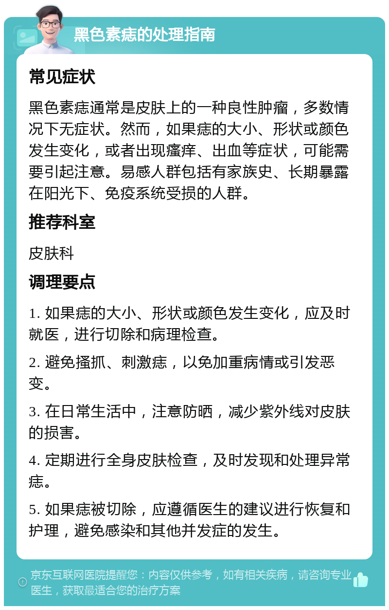 黑色素痣的处理指南 常见症状 黑色素痣通常是皮肤上的一种良性肿瘤，多数情况下无症状。然而，如果痣的大小、形状或颜色发生变化，或者出现瘙痒、出血等症状，可能需要引起注意。易感人群包括有家族史、长期暴露在阳光下、免疫系统受损的人群。 推荐科室 皮肤科 调理要点 1. 如果痣的大小、形状或颜色发生变化，应及时就医，进行切除和病理检查。 2. 避免搔抓、刺激痣，以免加重病情或引发恶变。 3. 在日常生活中，注意防晒，减少紫外线对皮肤的损害。 4. 定期进行全身皮肤检查，及时发现和处理异常痣。 5. 如果痣被切除，应遵循医生的建议进行恢复和护理，避免感染和其他并发症的发生。