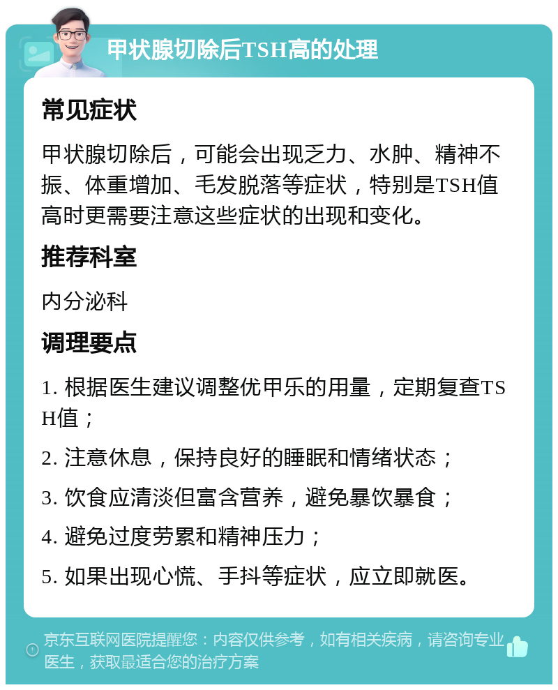 甲状腺切除后TSH高的处理 常见症状 甲状腺切除后，可能会出现乏力、水肿、精神不振、体重增加、毛发脱落等症状，特别是TSH值高时更需要注意这些症状的出现和变化。 推荐科室 内分泌科 调理要点 1. 根据医生建议调整优甲乐的用量，定期复查TSH值； 2. 注意休息，保持良好的睡眠和情绪状态； 3. 饮食应清淡但富含营养，避免暴饮暴食； 4. 避免过度劳累和精神压力； 5. 如果出现心慌、手抖等症状，应立即就医。