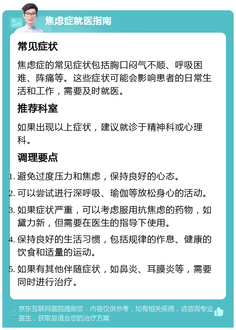 焦虑症就医指南 常见症状 焦虑症的常见症状包括胸口闷气不顺、呼吸困难、阵痛等。这些症状可能会影响患者的日常生活和工作，需要及时就医。 推荐科室 如果出现以上症状，建议就诊于精神科或心理科。 调理要点 避免过度压力和焦虑，保持良好的心态。 可以尝试进行深呼吸、瑜伽等放松身心的活动。 如果症状严重，可以考虑服用抗焦虑的药物，如黛力新，但需要在医生的指导下使用。 保持良好的生活习惯，包括规律的作息、健康的饮食和适量的运动。 如果有其他伴随症状，如鼻炎、耳膜炎等，需要同时进行治疗。