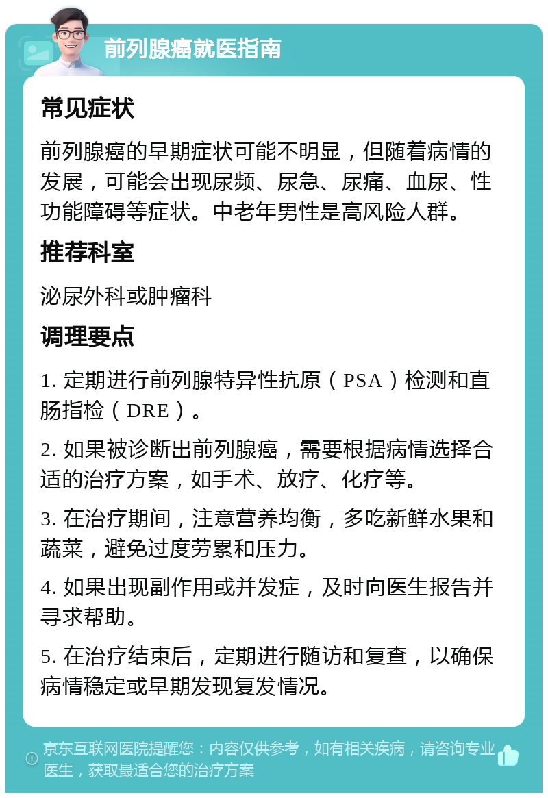 前列腺癌就医指南 常见症状 前列腺癌的早期症状可能不明显，但随着病情的发展，可能会出现尿频、尿急、尿痛、血尿、性功能障碍等症状。中老年男性是高风险人群。 推荐科室 泌尿外科或肿瘤科 调理要点 1. 定期进行前列腺特异性抗原（PSA）检测和直肠指检（DRE）。 2. 如果被诊断出前列腺癌，需要根据病情选择合适的治疗方案，如手术、放疗、化疗等。 3. 在治疗期间，注意营养均衡，多吃新鲜水果和蔬菜，避免过度劳累和压力。 4. 如果出现副作用或并发症，及时向医生报告并寻求帮助。 5. 在治疗结束后，定期进行随访和复查，以确保病情稳定或早期发现复发情况。