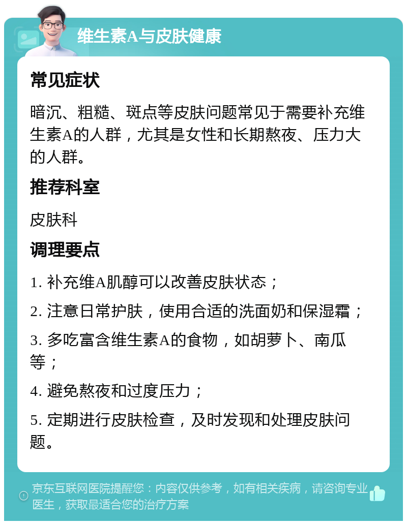 维生素A与皮肤健康 常见症状 暗沉、粗糙、斑点等皮肤问题常见于需要补充维生素A的人群，尤其是女性和长期熬夜、压力大的人群。 推荐科室 皮肤科 调理要点 1. 补充维A肌醇可以改善皮肤状态； 2. 注意日常护肤，使用合适的洗面奶和保湿霜； 3. 多吃富含维生素A的食物，如胡萝卜、南瓜等； 4. 避免熬夜和过度压力； 5. 定期进行皮肤检查，及时发现和处理皮肤问题。