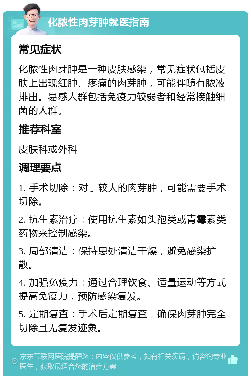 化脓性肉芽肿就医指南 常见症状 化脓性肉芽肿是一种皮肤感染，常见症状包括皮肤上出现红肿、疼痛的肉芽肿，可能伴随有脓液排出。易感人群包括免疫力较弱者和经常接触细菌的人群。 推荐科室 皮肤科或外科 调理要点 1. 手术切除：对于较大的肉芽肿，可能需要手术切除。 2. 抗生素治疗：使用抗生素如头孢类或青霉素类药物来控制感染。 3. 局部清洁：保持患处清洁干燥，避免感染扩散。 4. 加强免疫力：通过合理饮食、适量运动等方式提高免疫力，预防感染复发。 5. 定期复查：手术后定期复查，确保肉芽肿完全切除且无复发迹象。