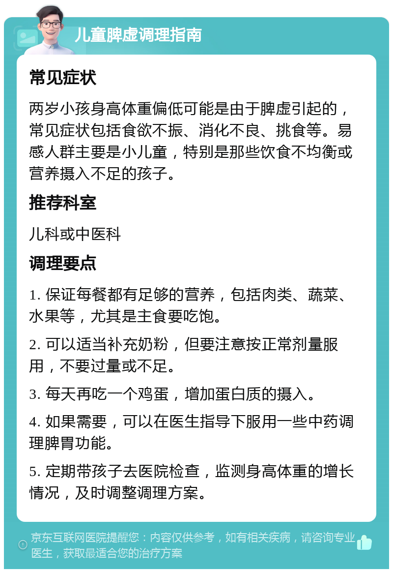 儿童脾虚调理指南 常见症状 两岁小孩身高体重偏低可能是由于脾虚引起的，常见症状包括食欲不振、消化不良、挑食等。易感人群主要是小儿童，特别是那些饮食不均衡或营养摄入不足的孩子。 推荐科室 儿科或中医科 调理要点 1. 保证每餐都有足够的营养，包括肉类、蔬菜、水果等，尤其是主食要吃饱。 2. 可以适当补充奶粉，但要注意按正常剂量服用，不要过量或不足。 3. 每天再吃一个鸡蛋，增加蛋白质的摄入。 4. 如果需要，可以在医生指导下服用一些中药调理脾胃功能。 5. 定期带孩子去医院检查，监测身高体重的增长情况，及时调整调理方案。