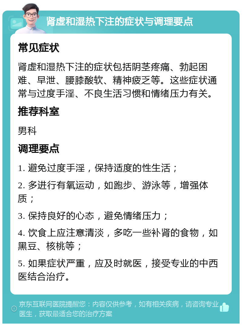 肾虚和湿热下注的症状与调理要点 常见症状 肾虚和湿热下注的症状包括阴茎疼痛、勃起困难、早泄、腰膝酸软、精神疲乏等。这些症状通常与过度手淫、不良生活习惯和情绪压力有关。 推荐科室 男科 调理要点 1. 避免过度手淫，保持适度的性生活； 2. 多进行有氧运动，如跑步、游泳等，增强体质； 3. 保持良好的心态，避免情绪压力； 4. 饮食上应注意清淡，多吃一些补肾的食物，如黑豆、核桃等； 5. 如果症状严重，应及时就医，接受专业的中西医结合治疗。