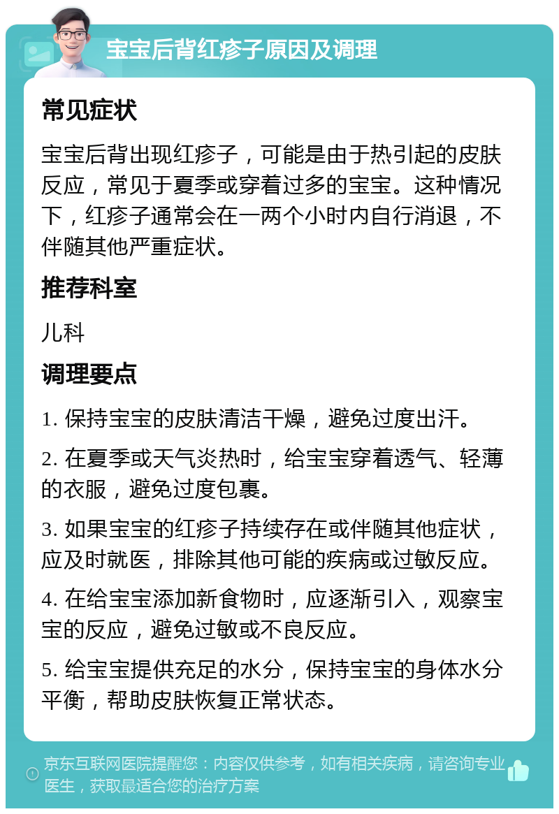 宝宝后背红疹子原因及调理 常见症状 宝宝后背出现红疹子，可能是由于热引起的皮肤反应，常见于夏季或穿着过多的宝宝。这种情况下，红疹子通常会在一两个小时内自行消退，不伴随其他严重症状。 推荐科室 儿科 调理要点 1. 保持宝宝的皮肤清洁干燥，避免过度出汗。 2. 在夏季或天气炎热时，给宝宝穿着透气、轻薄的衣服，避免过度包裹。 3. 如果宝宝的红疹子持续存在或伴随其他症状，应及时就医，排除其他可能的疾病或过敏反应。 4. 在给宝宝添加新食物时，应逐渐引入，观察宝宝的反应，避免过敏或不良反应。 5. 给宝宝提供充足的水分，保持宝宝的身体水分平衡，帮助皮肤恢复正常状态。