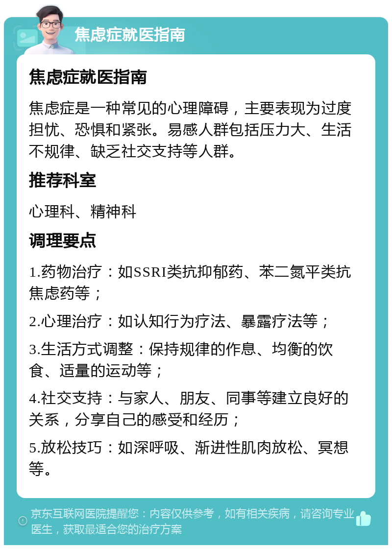 焦虑症就医指南 焦虑症就医指南 焦虑症是一种常见的心理障碍，主要表现为过度担忧、恐惧和紧张。易感人群包括压力大、生活不规律、缺乏社交支持等人群。 推荐科室 心理科、精神科 调理要点 1.药物治疗：如SSRI类抗抑郁药、苯二氮平类抗焦虑药等； 2.心理治疗：如认知行为疗法、暴露疗法等； 3.生活方式调整：保持规律的作息、均衡的饮食、适量的运动等； 4.社交支持：与家人、朋友、同事等建立良好的关系，分享自己的感受和经历； 5.放松技巧：如深呼吸、渐进性肌肉放松、冥想等。