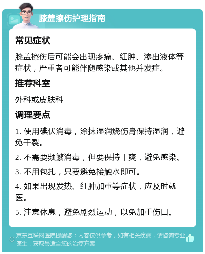 膝盖擦伤护理指南 常见症状 膝盖擦伤后可能会出现疼痛、红肿、渗出液体等症状，严重者可能伴随感染或其他并发症。 推荐科室 外科或皮肤科 调理要点 1. 使用碘伏消毒，涂抹湿润烧伤膏保持湿润，避免干裂。 2. 不需要频繁消毒，但要保持干爽，避免感染。 3. 不用包扎，只要避免接触水即可。 4. 如果出现发热、红肿加重等症状，应及时就医。 5. 注意休息，避免剧烈运动，以免加重伤口。